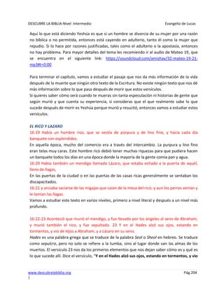 DESCUBRE LA BIBLIA-Nivel Intermedio Evangelio de Lucas
www.descubrelabiblia.org Pág.204
|
Aquí lo que está diciendo Yeshúa es que si un hombre se divorcia de su mujer por una razón
no bíblica o no permitida, entonces está cayendo en adulterio, tanto él como la mujer que
repudio. Si lo hace por razones justificadas, tales como el adulterio o la apostasía, entonces
no hay problema. Para mayor detalles del tema les recomiendo ir al audio de Mateo 19, que
se encuentra en el siguiente link: https://soundcloud.com/amishav/32-mateo-19-21-
mp3#t=0:00
Para terminar el capítulo, vamos a estudiar el pasaje que nos da más información de la vida
después de la muerte que ningún otro texto de la Escritura. No existe ningún texto que nos dé
más información sobre lo que pasa después de morir que estos versículos.
Si quieres saber cómo será cuando te mueras sin tanta especulación ni historias de gente que
según murió y que cuenta su experiencia, si consideras que el que realmente sabe lo que
sucede después de morir es Yeshúa porque murió y resucitó, entonces vamos a estudiar estos
versículos.
EL RICO Y LAZARO
16:19 Había un hombre rico, que se vestía de púrpura y de lino fino, y hacía cada día
banquete con esplendidez.
En aquella época, mucho del comercio era a través del intercambio. La purpura y lino fino
eran telas muy caras. Este hombre rico debió tener muchas riquezas para que pudiera hacen
un banquete todos los días en una época donde la mayoría de la gente comía pan y agua.
16:20 Había también un mendigo llamado Lázaro, que estaba echado a la puerta de aquél,
lleno de llagas,
En las puertas de la ciudad o en las puertas de las casas ricas generalmente se sentaban los
discapacitados.
16:21 y ansiaba saciarse de las migajas que caían de la mesa del rico; y aun los perros venían y
le lamían las llagas.
Vamos a estudiar este texto en varios niveles, primero a nivel literal y después a un nivel más
profundo.
16:22-23 Aconteció que murió el mendigo, y fue llevado por los ángeles al seno de Abraham;
y murió también el rico, y fue sepultado. 23 Y en el Hades alzó sus ojos, estando en
tormentos, y vio de lejos a Abraham, y a Lázaro en su seno.
Hades es una palabra griega que se traduce de la palabra Seol o Sheol en hebreo. Se traduce
como sepulcro, pero no solo se refiere a la tumba, sino al lugar donde van las almas de los
muertos. El versículo 23 nos da los primeros elementos que nos dejan saber cómo es y qué es
lo que sucede allí. Dice el versículo, “Y en el Hades alzó sus ojos, estando en tormentos, y vio
 