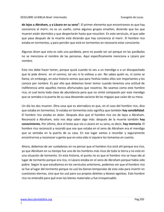 DESCUBRE LA BIBLIA-Nivel Intermedio Evangelio de Lucas
www.descubrelabiblia.org Pág.205
|
de lejos a Abraham, y a Lázaro en su seno”. El primer elemento que encontramos es que hay
conciencia al morir; no es un sueño, como algunos grupos enseñan, diciendo que los que
mueren están dormidos y que despertarán hasta que resuciten. En este versículo, el que sabe
que pasa después de la muerte está diciendo que hay conciencia al morir. El hombre rico
estaba en tormentos, y para percibir que está en tormentos en necesario estar consciente.
Algunos dicen que esta es solo una parábola, pero no puede ser así porque en las parábolas
no se menciona el nombre de las personas. Aquí específicamente menciona a Lázaro por
nombre.
Esto nos debe hacer temer, porque quizá cuando tú ves a un mendigo o a un discapacitado
que te pide dinero en el camino, tal vez ni lo volteas a ver. No sabes quién es, ni como se
llama; sin embargo, en esta historia vemos que para Yeshúa todos ellos son importantes y los
conoce por nombre. Es por ello que debemos tener temor cuando tenemos una actitud de
indiferencia ante aquellos menos afortunados que nosotros. No seamos como este hombre
rico, el cual tenía toda clase de abundancia pero que no sintió compasión por este mendigo
que se sentaba a la puerta de su casa deseando saciarse de las migajas que caían de su mesa.
Un día los dos mueren. Otra cosa que es aterradora es que, en el caso del hombre rico, dice
que estaba en tormentos. Si estaba en tormentos esto significa que también hay sensibilidad.
El hombre rico estaba en dolor. Después dice que el hombre rico vio de lejos a Abraham.
Reconoció a Abraham, esto nos deja saber algo más: después de la muerte también hay
conocimiento. Por último, dice el texto que vio a Lázaro en su seno, es decir, hay memoria. El
hombre rico reconoció y recordó que ese que estaba en el seno de Abraham era el mendigo
que se sentaba en la puerta de su casa. En ese lugar vamos a recordar y seguramente
encontrarnos y reconocer a gente que en esta vida ni siquiera los tomamos en cuenta.
Ahora, debemos de ser cuidadosos en no pensar que el hombre rico está ahí porque era rico,
ya que Abraham en su tiempo fue uno de los hombres más ricos de toda la tierra y no está en
una situación de tormento. En esta historia, el punto no es que el hombre rico se haya ido al
lugar de tormento porque era rico, ni Lázaro estaba en el seno de Abraham porque había sido
pobre. Según lo que estudiamos en los versículos anteriores, podemos ver que el hombre rico
se fue al lugar del tormento porque no usó los bienes temporales de esta vida para invertir en
cuestiones eternas, sino que los usó para sus propios deleites y deseos egoístas. Este hombre
rico no entendió para qué eran los bienes materiales y fue irresponsable.
 