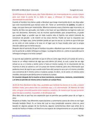 DESCUBRE LA BIBLIA-Nivel Intermedio Evangelio de Lucas
www.descubrelabiblia.org Pág.206
|
16:24 Entonces él, dando voces, dijo: Padre Abraham, ten misericordia de mí, y envía a Lázaro
para que moje la punta de su dedo en agua, y refresque mi lengua; porque estoy
atormentado en esta llama.
Cuando el hombre rico clama y pide a Abraham que tenga misericordia de él, nos deja saber
que está reconociendo que merece estar ahí. Tiene un sentimiento de justicia, no pide ni
exige, sino que clama por misericordia. Mientras estamos vivos y hacemos algo incorrecto, el
Espíritu de Dios nos persuade, nos habla y nos hace ver que debemos corregirnos cada vez
que nos desviamos. Asimismo, nos da muchas oportunidades para arrepentirnos, al grado
que puede llegar a suceder que en toda nuestra vida el Espíritu nos estará tratando de
convencer de pecado y de invertir en las cosas eternas. Puede ser que tu respuesta sea
positiva y le hagas caso, como también puede ser que no sea así. Lo cierto es que el día que
ya no estés en este cuerpo y te veas en el lugar que te haya tocado estar por tu propia
elección sabrás que no tienes excusa.
Después dice el versículo 24 que el hombre rico pide a Abraham que envié a Lázaro para que
con la punta de su dedo refresque su lengua. La pregunta ahora es: ¿cómo es que pide que le
refresque la lengua si no tiene cuerpo?
Lo que de aquí podemos aprender es que el alma es como algo virtual y el cuerpo de carne y
hueso es un reflejo material de algo que está dentro (el alma), la cual a pesar de ser algo
virtual se ve a sí misma y siente como si fuera el mismo cuerpo. En la resurrección de los
muertos el alma se volverá a unir al cuerpo de manera material, pero otra información que
podemos tener de aquí es que cuando estés fuera del cuerpo te vas a ver a ti mismo y tendrás
una conciencia de ti mismo como si tuvieras cuerpo. Es decir, no te verás a ti mismo como
invisible, sino que te percibirás como si tuvieras tu cuerpo.
En resumen después de la muerte se tiene conciencia, sensaciones, memoria, conocimiento
y el alma se percibe así misma como si tuviera un cuerpo físico.
16:25-26 Pero Abraham le dijo: Hijo, acuérdate que recibiste tus bienes en tu vida, y Lázaro
también males; pero ahora éste es consolado aquí, y tú atormentado. 26 Además de todo
esto, una gran sima está puesta entre nosotros y vosotros, de manera que los que quisieren
pasar de aquí a vosotros, no pueden, ni de allá pasar acá.
Otro dato más es que hay una separación que no permite que puedan pasar de un lugar a
otro.
Respecto al Hades, hay diferentes especulaciones y comentarios acerca de cómo es ese lugar
llamado también Sheol. Es un tema del cual es muy complicado aseverar cómo es, pero
basado en algunos pasajes de las Escrituras, algunos comentaristas dicen que antes de la
venida de Yeshúa el Hades o el Sheol era una especie de compartimiento en un punto debajo
 
