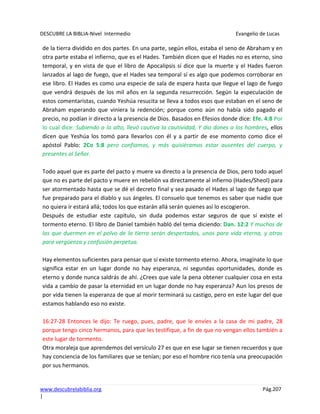 DESCUBRE LA BIBLIA-Nivel Intermedio Evangelio de Lucas
www.descubrelabiblia.org Pág.207
|
de la tierra dividido en dos partes. En una parte, según ellos, estaba el seno de Abraham y en
otra parte estaba el infierno, que es el Hades. También dicen que el Hades no es eterno, sino
temporal, y en vista de que el libro de Apocalipsis sí dice que la muerte y el Hades fueron
lanzados al lago de fuego, que el Hades sea temporal sí es algo que podemos corroborar en
ese libro. El Hades es como una especie de sala de espera hasta que llegue el lago de fuego
que vendrá después de los mil años en la segunda resurrección. Según la especulación de
estos comentaristas, cuando Yeshúa resucita se lleva a todos esos que estaban en el seno de
Abraham esperando que viniera la redención; porque como aún no había sido pagado el
precio, no podían ir directo a la presencia de Dios. Basados en Efesios donde dice: Efe. 4:8 Por
lo cual dice: Subiendo a lo alto, llevó cautiva la cautividad, Y dio dones a los hombres, ellos
dicen que Yeshúa los tomó para llevarlos con él y a partir de ese momento como dice el
apóstol Pablo: 2Co 5:8 pero confiamos, y más quisiéramos estar ausentes del cuerpo, y
presentes al Señor.
Todo aquel que es parte del pacto y muere va directo a la presencia de Dios, pero todo aquel
que no es parte del pacto y muere en rebelión va directamente al infierno (Hades/Sheol) para
ser atormentado hasta que se dé el decreto final y sea pasado el Hades al lago de fuego que
fue preparado para el diablo y sus ángeles. El consuelo que tenemos es saber que nadie que
no quiera ir estará allá; todos los que estarán allá serán quienes así lo escogieron.
Después de estudiar este capítulo, sin duda podemos estar seguros de que sí existe el
tormento eterno. El libro de Daniel también habló del tema diciendo: Dan. 12:2 Y muchos de
los que duermen en el polvo de la tierra serán despertados, unos para vida eterna, y otros
para vergüenza y confusión perpetua.
Hay elementos suficientes para pensar que sí existe tormento eterno. Ahora, imagínate lo que
significa estar en un lugar donde no hay esperanza, ni segundas oportunidades, donde es
eterno y donde nunca saldrás de ahí. ¿Crees que vale la pena obtener cualquier cosa en esta
vida a cambio de pasar la eternidad en un lugar donde no hay esperanza? Aun los presos de
por vida tienen la esperanza de que al morir terminará su castigo, pero en este lugar del que
estamos hablando eso no existe.
16:27-28 Entonces le dijo: Te ruego, pues, padre, que le envíes a la casa de mi padre, 28
porque tengo cinco hermanos, para que les testifique, a fin de que no vengan ellos también a
este lugar de tormento.
Otra moraleja que aprendemos del versículo 27 es que en ese lugar se tienen recuerdos y que
hay conciencia de los familiares que se tenían; por eso el hombre rico tenía una preocupación
por sus hermanos.
 