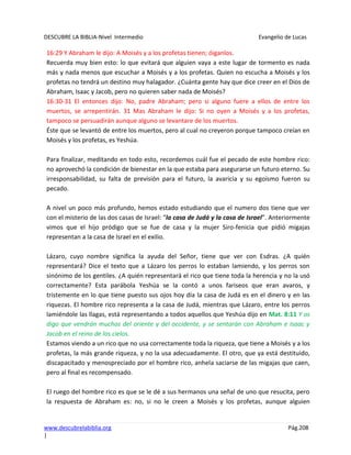 DESCUBRE LA BIBLIA-Nivel Intermedio Evangelio de Lucas
www.descubrelabiblia.org Pág.208
|
16:29 Y Abraham le dijo: A Moisés y a los profetas tienen; óiganlos.
Recuerda muy bien esto: lo que evitará que alguien vaya a este lugar de tormento es nada
más y nada menos que escuchar a Moisés y a los profetas. Quien no escucha a Moisés y los
profetas no tendrá un destino muy halagador. ¿Cuánta gente hay que dice creer en el Dios de
Abraham, Isaac y Jacob, pero no quieren saber nada de Moisés?
16:30-31 El entonces dijo: No, padre Abraham; pero si alguno fuere a ellos de entre los
muertos, se arrepentirán. 31 Mas Abraham le dijo: Si no oyen a Moisés y a los profetas,
tampoco se persuadirán aunque alguno se levantare de los muertos.
Éste que se levantó de entre los muertos, pero al cual no creyeron porque tampoco creían en
Moisés y los profetas, es Yeshúa.
Para finalizar, meditando en todo esto, recordemos cuál fue el pecado de este hombre rico:
no aprovechó la condición de bienestar en la que estaba para asegurarse un futuro eterno. Su
irresponsabilidad, su falta de previsión para el futuro, la avaricia y su egoísmo fueron su
pecado.
A nivel un poco más profundo, hemos estado estudiando que el numero dos tiene que ver
con el misterio de las dos casas de Israel: “la casa de Judá y la casa de Israel”. Anteriormente
vimos que el hijo pródigo que se fue de casa y la mujer Siro-fenicia que pidió migajas
representan a la casa de Israel en el exilio.
Lázaro, cuyo nombre significa la ayuda del Señor, tiene que ver con Esdras. ¿A quién
representará? Dice el texto que a Lázaro los perros lo estaban lamiendo, y los perros son
sinónimo de los gentiles. ¿A quién representará el rico que tiene toda la herencia y no la usó
correctamente? Esta parábola Yeshúa se la contó a unos fariseos que eran avaros, y
tristemente en lo que tiene puesto sus ojos hoy día la casa de Judá es en el dinero y en las
riquezas. El hombre rico representa a la casa de Judá, mientras que Lázaro, entre los perros
lamiéndole las llagas, está representando a todos aquellos que Yeshúa dijo en Mat. 8:11 Y os
digo que vendrán muchos del oriente y del occidente, y se sentarán con Abraham e Isaac y
Jacob en el reino de los cielos.
Estamos viendo a un rico que no usa correctamente toda la riqueza, que tiene a Moisés y a los
profetas, la más grande riqueza, y no la usa adecuadamente. El otro, que ya está destituido,
discapacitado y menospreciado por el hombre rico, anhela saciarse de las migajas que caen,
pero al final es recompensado.
El ruego del hombre rico es que se le dé a sus hermanos una señal de uno que resucita, pero
la respuesta de Abraham es: no, si no le creen a Moisés y los profetas, aunque alguien
 