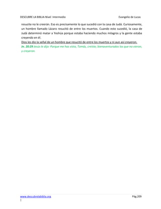 DESCUBRE LA BIBLIA-Nivel Intermedio Evangelio de Lucas
www.descubrelabiblia.org Pág.209
|
resucite no le creerán. Eso es precisamente lo que sucedió con la casa de Judá. Curiosamente,
un hombre llamado Lázaro resucitó de entre los muertos. Cuando esto sucedió, la casa de
Judá determinó matar a Yeshúa porque estaba haciendo muchos milagros y la gente estaba
creyendo en él.
Dios les dio la señal de un hombre que resucitó de entre los muertos y ni aun así creyeron.
Jn. 20:29 Jesús le dijo: Porque me has visto, Tomás, creíste; bienaventurados los que no vieron,
y creyeron.
 