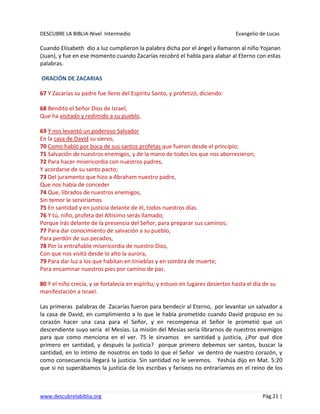DESCUBRE LA BIBLIA-Nivel Intermedio Evangelio de Lucas
www.descubrelabiblia.org Pág.21 |
Cuando Elisabeth dio a luz cumplieron la palabra dicha por el ángel y llamaron al niño Yojanan
(Juan), y fue en ese momento cuando Zacarías recobró el habla para alabar al Eterno con estas
palabras.
ORACIÓN DE ZACARIAS
67 Y Zacarías su padre fue lleno del Espíritu Santo, y profetizó, diciendo:
68 Bendito el Señor Dios de Israel,
Que ha visitado y redimido a su pueblo,
69 Y nos levantó un poderoso Salvador
En la casa de David su siervo,
70 Como habló por boca de sus santos profetas que fueron desde el principio;
71 Salvación de nuestros enemigos, y de la mano de todos los que nos aborrecieron;
72 Para hacer misericordia con nuestros padres,
Y acordarse de su santo pacto;
73 Del juramento que hizo a Abraham nuestro padre,
Que nos había de conceder
74 Que, librados de nuestros enemigos,
Sin temor le serviríamos
75 En santidad y en justicia delante de él, todos nuestros días.
76 Y tú, niño, profeta del Altísimo serás llamado;
Porque irás delante de la presencia del Señor, para preparar sus caminos;
77 Para dar conocimiento de salvación a su pueblo,
Para perdón de sus pecados,
78 Por la entrañable misericordia de nuestro Dios,
Con que nos visitó desde lo alto la aurora,
79 Para dar luz a los que habitan en tinieblas y en sombra de muerte;
Para encaminar nuestros pies por camino de paz.
80 Y el niño crecía, y se fortalecía en espíritu; y estuvo en lugares desiertos hasta el día de su
manifestación a Israel.
Las primeras palabras de Zacarías fueron para bendecir al Eterno, por levantar un salvador a
la casa de David, en cumplimiento a lo que le había prometido cuando David propuso en su
corazón hacer una casa para el Señor, y en recompensa el Señor le prometió que un
descendiente suyo sería el Mesías. La misión del Mesías sería librarnos de nuestros enemigos
para que como menciona en el ver. 75 le sirvamos en santidad y justicia, ¿Por qué dice
primero en santidad, y después la justicia? porque primero debemos ser santos, buscar la
santidad, en lo íntimo de nosotros en todo lo que el Señor ve dentro de nuestro corazón, y
como consecuencia llegará la justicia. Sin santidad no le veremos. Yeshúa dijo en Mat. 5:20
que si no superábamos la justicia de los escribas y fariseos no entraríamos en el reino de los
 