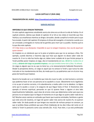 DESCUBRE LA BIBLIA-Nivel Intermedio Evangelio de Lucas
www.descubrelabiblia.org Pág.210
|
LUCAS CAPÍTULO 17 (RVR-1960)
TRANSCRIPCIÓN DEL AUDIO: https://soundcloud.com/amishav/17-lucas-17-siervos-inutiles
SIERVOS INÚTILES
IMPOSIBLE ES QUE VENGAN TROPIEZOS
En este capítulo seguiremos estudiando acerca de cómo era un día en la vida de Yeshúa. En el
capítulo anterior, dijimos que desde el capítulo 14 al 18 se nos relata el recorrido que hizo
Yeshúa y sus enseñanzas mientras se dirige a Jerusalén, donde cumpliría la misión para la que
fue enviado. A partir del capítulo 19 empieza el clímax del evangelio: el momento cuando va a
ser arrestado y entregado en manos de los gentiles para morir por su pueblo. Veamos qué es
lo que dice este capítulo.
17:1 Dijo Jesús a sus discípulos: Imposible es que no vengan tropiezos; mas ¡ay de aquel por
quien vienen!
Un tropiezo es un obstáculo que se le pone al prójimo para que no se acerque a Dios. Por
ejemplo, cuando decimos o hacemos algo que hace que alguien no desee saber nada de
nuestra fe. Si en tu vida has hecho algo así, debes tener cuidado de lo que hiciste porque la
Torah prohíbe poner tropiezo al ciego, dice el mandamiento en Lev. 19:14 No maldecirás al
sordo, y delante del ciego no pondrás tropiezo, sino que tendrás temor de tu Dios. Yo Jehová.
Un ciego es alguien que no ve, que no tiene luz, y no necesariamente hablando físicamente.
Desde la perspectiva divina, un ciego es aquel que no conoce la Torah y que nunca ha sido
instruido en los mandamientos de Dios; de modo que tú y yo podríamos caer en el error muy
grave de hacerle que tropiece.
Quizá te ha tocado ver a un invidente que trata de cruzar la calle. Lo más humano y correcto
que podemos hacer al ver una persona así es ayudarle a cruzar. Obviamente no lo regañarías
si no va por el camino correcto, ni le abandonarías a media calle si no te obedece. Lo lógico
sería que lo ayudes a cruzar y te asegures de que llegue hasta el final. Si lleváramos este
ejemplo al terreno espiritual, pensando en que tú quieres llevar a alguien al otro lado
(espiritualmente hablando), ¿qué clase de errores crees que deberíamos evitar para que esa
persona no se tropiece (que no llegue el momento en el que diga no quiero saber nada de tu
fe)? Muchas veces caemos en actitudes que hacen que nuestras amistades, familiares o gente
que está cerca de nosotros, en lugar de querer saber más acerca de nuestra fe, no quieran
saber nada. Sin duda puede ser que tengan esa reacción de rechazo porque no conocen, ya
que el profeta Oseas profetizó que para Efraín (hablando de las diez tribus del norte en el
exilio) la Torah le parecería como cosa extraña (Os. 4:12). Pues bien, si ya está profetizado
 