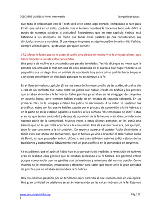 DESCUBRE LA BIBLIA-Nivel Intermedio Evangelio de Lucas
www.descubrelabiblia.org Pág.211
|
que todo lo relacionado con la Torah será visto como algo extraño, complicado o raro para
Efraín que está en el exilio, ¿cuánto más si todavía nosotros le hacemos todo más difícil a
través de nuestras palabras o actitudes? Recordemos que en este capítulo Yeshúa está
hablando a sus discípulos, de modo que todas estas palabras (si nos consideramos sus
discípulos) son para nosotros. El que vengan tropiezos es algo imposible de evitar dijo Yeshúa,
siempre vendrán pero, ¡ay de aquel por quien vienen!
17:2 Mejor le fuera que se le atase al cuello una piedra de molino y se le arrojase al mar, que
hacer tropezar a uno de estos pequeñitos.
Una piedra de molino era una piedra que pesaba toneladas. Yeshúa dice que es mejor que la
persona sea arrojada al mar con una de ellas amarrada en el cuello a que haga tropezar a un
pequeñito o a un ciego. Haz un análisis de conciencia hoy sobre cómo podrías hacer tropezar
a un ciego poniéndole un obstáculo para que no se acerque a la fe.
En el libro de Hechos, capítulo 15, se nos narra del famoso concilio de Jerusalén, el cual se dio
a raíz de un conflicto que había entre los judíos que habían creído en Yeshúa y los gentiles
que estaban viniendo a la fe hebrea. Estos gentiles ya estaban en las sinagogas de creyentes
en aquella época, pero siempre habían estado en un estatus de segunda categoría. En las
primeras filas de la sinagoga estaban los judíos de nacimiento. A la mitad se sentaban los
prosélitos, estos son los que ya habían pasado por el proceso de conversión a la fe hebrea; y
en la parte de atrás estaban aquellos a quienes se les llamaba “los temerosos de Dios”. Estos
eran los que tenían curiosidad y deseos de aprender de la fe hebrea y estaban considerando
hacerse parte de la comunidad. Muchas veces a estas últimas personas se les ponía una
barrera que no les permitía acercarse a la comunidad. Una de esas barreras era, por ejemplo,
todo lo que concierne a la circuncisión. De repente aparece el apóstol Pablo diciéndoles a
todos esos que ahora son bienvenidos, que el Mesías ya vino a levantar el tabernáculo caído
de David, así que ya pueden entrar. ¿Cómo crees que recibieron esto los judíos celosos de las
tradiciones y costumbres? Obviamente creó un gran conflicto en la comunidad de creyentes.
Ya estudiamos que el apóstol Pablo hizo esto porque había recibido la revelación de quiénes
eran en realidad esos gentiles que se estaban acercando a la fe hebrea. Les permitió entrar
porque comprendió que los gentiles son coherederos y miembros del mismo pueblo. Como
muchos no lo entendían, empezaron a deliberar para saber qué hacer ante la gran cantidad
de gentiles que se estaban acercando a la fe hebrea.
Hoy día estamos pasando por un fenómeno muy parecido al que vivieron ellos en esa época.
Una gran cantidad de cristianos se están interesando en las raíces hebreas de la fe. Estamos
 
