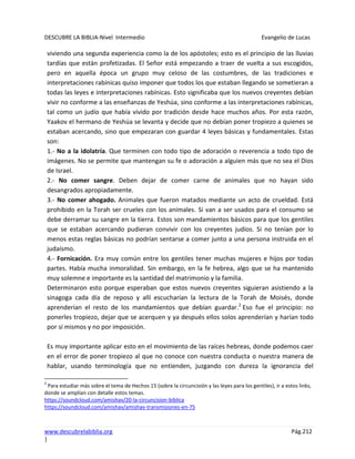 DESCUBRE LA BIBLIA-Nivel Intermedio Evangelio de Lucas
www.descubrelabiblia.org Pág.212
|
viviendo una segunda experiencia como la de los apóstoles; esto es el principio de las lluvias
tardías que están profetizadas. El Señor está empezando a traer de vuelta a sus escogidos,
pero en aquella época un grupo muy celoso de las costumbres, de las tradiciones e
interpretaciones rabínicas quiso imponer que todos los que estaban llegando se sometieran a
todas las leyes e interpretaciones rabínicas. Esto significaba que los nuevos creyentes debían
vivir no conforme a las enseñanzas de Yeshúa, sino conforme a las interpretaciones rabínicas,
tal como un judío que había vivido por tradición desde hace muchos años. Por esta razón,
Yaakov el hermano de Yeshúa se levanta y decide que no debían poner tropiezo a quienes se
estaban acercando, sino que empezaran con guardar 4 leyes básicas y fundamentales. Estas
son:
1.- No a la idolatría. Que terminen con todo tipo de adoración o reverencia a todo tipo de
imágenes. No se permite que mantengan su fe o adoración a alguien más que no sea el Dios
de Israel.
2.- No comer sangre. Deben dejar de comer carne de animales que no hayan sido
desangrados apropiadamente.
3.- No comer ahogado. Animales que fueron matados mediante un acto de crueldad. Está
prohibido en la Torah ser crueles con los animales. Si van a ser usados para el consumo se
debe derramar su sangre en la tierra. Estos son mandamientos básicos para que los gentiles
que se estaban acercando pudieran convivir con los creyentes judíos. Si no tenían por lo
menos estas reglas básicas no podrían sentarse a comer junto a una persona instruida en el
judaísmo.
4.- Fornicación. Era muy común entre los gentiles tener muchas mujeres e hijos por todas
partes. Había mucha inmoralidad. Sin embargo, en la fe hebrea, algo que se ha mantenido
muy solemne e importante es la santidad del matrimonio y la familia.
Determinaron esto porque esperaban que estos nuevos creyentes siguieran asistiendo a la
sinagoga cada día de reposo y allí escucharían la lectura de la Torah de Moisés, donde
aprenderían el resto de los mandamientos que debían guardar.2
Eso fue el principio: no
ponerles tropiezo, dejar que se acerquen y ya después ellos solos aprenderían y harían todo
por sí mismos y no por imposición.
Es muy importante aplicar esto en el movimiento de las raíces hebreas, donde podemos caer
en el error de poner tropiezo al que no conoce con nuestra conducta o nuestra manera de
hablar, usando terminología que no entienden, juzgando con dureza la ignorancia del
2
Para estudiar más sobre el tema de Hechos 15 (sobre la circuncisión y las leyes para los gentiles), ir a estos links,
donde se amplían con detalle estos temas.
https://soundcloud.com/amishav/20-la-circuncision-biblica
https://soundcloud.com/amishav/amishav-transmisiones-en-75
 