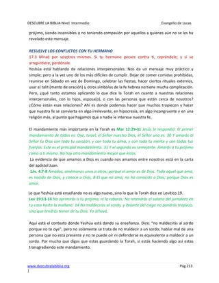 DESCUBRE LA BIBLIA-Nivel Intermedio Evangelio de Lucas
www.descubrelabiblia.org Pág.213
|
prójimo, siendo insensibles o no teniendo compasión por aquellos a quienes aún no se les ha
revelado este mensaje.
RESUELVE LOS CONFLICTOS CON TU HERMANO
17:3 Mirad por vosotros mismos. Si tu hermano pecare contra ti, repréndele; y si se
arrepintiere, perdónale.
Yeshúa está hablando de relaciones interpersonales. Nos da un mensaje muy práctico y
simple; pero a la vez uno de los más difíciles de cumplir. Dejar de comer comidas prohibidas,
reunirse en Sábado en vez de Domingo, celebrar las fiestas, hacer ciertos rituales externos,
usar el talit (manto de oración) u otros símbolos de la fe hebrea no tiene mucha complicación.
Pero, ¿qué tanto estamos aplicando lo que dice la Torah en cuanto a nuestras relaciones
interpersonales, con lo hijos, esposa(o), o con las personas que están cerca de nosotros?
¿Cómo están esas relaciones? Ahí es donde podemos hacer que muchos tropiecen y hacer
que nuestra fe se convierta en algo irrelevante, en hipocresía, en algo incongruente y en una
religión más, al punto que hagamos que a nadie le interese nuestra fe.
El mandamiento más importante en la Torah es Mar 12:29-31 Jesús le respondió: El primer
mandamiento de todos es: Oye, Israel; el Señor nuestro Dios, el Señor uno es. 30 Y amarás al
Señor tu Dios con todo tu corazón, y con toda tu alma, y con toda tu mente y con todas tus
fuerzas. Este es el principal mandamiento. 31 Y el segundo es semejante: Amarás a tu prójimo
como a ti mismo. No hay otro mandamiento mayor que éstos.
La evidencia de que amamos a Dios es cuando nos amamos entre nosotros está en la carta
del apóstol Juan.
1Jn. 4:7-8 Amados, amémonos unos a otros; porque el amor es de Dios. Todo aquel que ama,
es nacido de Dios, y conoce a Dios, 8 El que no ama, no ha conocido a Dios; porque Dios es
amor.
Lo que Yeshúa está enseñando no es algo nuevo, sino lo que la Torah dice en Levítico 19.
Lev 19:13-14 No oprimirás a tu prójimo, ni le robarás. No retendrás el salario del jornalero en
tu casa hasta la mañana. 14 No maldecirás al sordo, y delante del ciego no pondrás tropiezo,
sino que tendrás temor de tu Dios. Yo Jehová.
Aquí está el contexto donde Yeshúa está dando su enseñanza. Dice: “no maldecirás al sordo
porque no te oye”, pero no solamente se trata de no maldecir a un sordo; hablar mal de una
persona que no está presente y no te puede oír ni defenderse es equivalente a maldecir a un
sordo. Por mucho que digas que estas guardando la Torah, si estás haciendo algo así estas
transgrediendo este mandamiento.
 