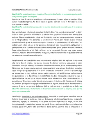 DESCUBRE LA BIBLIA-Nivel Intermedio Evangelio de Lucas
www.descubrelabiblia.org Pág.214
|
Lev 19:15 No harás injusticia en el juicio, ni favoreciendo al pobre ni complaciendo al grande;
con justicia juzgarás a tu prójimo.
Cuando se trate de hacer un veredicto y estén una persona rica y un pobre, si eres juez debes
dar un veredicto imparcial. No debes tratar de quedar bien con el rico ni favorecer al pobre
solo porque es pobre.
Lev 19:16 No andarás chismeando entre tu pueblo. No atentarás contra la vida de tu prójimo.
Yo Jehová.
Este versículo está relacionado con el versículo 14. Dice: “no andarás chismeando”, es decir,
nada de andar queriendo enterarte de la vida de otros y comunicándole a otros de lo que te
enteras. Desafortunadamente, existe una fascinación en el ser humano por querer enterarse
de la vida privada de otras personas. Es una tendencia natura, pero no solo es eso, sino que
para hacerlo más grave le encanta compartir con otros lo que se enteró. El Señor dice: “no
debes hacer esto”, así que si no queremos transgredir este mandamiento apliquemos el
principio que dice: El chisme se acaba cuando no hay oídos que lo quieran escuchar. Mientras
haya oídos dispuestos a oír, habrá chismes en la comunidad. Esto es muy grave porque
chismear, hablar o difundir mala fama de alguien, independientemente de que sea verdad o
no, es atentar contra la vida del prójimo.
Imagínate que hay una persona muy necesitada de empleo, pero por algo que tú dijiste de
ella no le dan el empleo. Esa es una manera de atentar contra su vida, pues tú estás
influyendo para que no tenga su sustento. Desafortunadamente, el ser humano se deja llevar
fácilmente por lo que escucha decir de otros para tener una opinión de alguien, y muchas
veces aunque eso que se le dice no lo pueda constatar o comprobar. Cuando tú escuchas algo
de una persona es muy fácil que formes prejuicios contra ella y difícilmente podrás tratarla
sin que eso que se te dijo influya en tu trato hacia ella. Esto no es justo porque se te negó la
oportunidad de tratarle por ti mismo sin que hayan influenciado en ti con comentarios. El
principio que debemos recordar de esta enseñanza es el siguiente: No hables mal de otros y
no permitas que alguien te influya al hablarte mal de alguien porque eso va a distorsionar tu
manera de ver a esa persona. Debemos darle a cada persona el beneficio de la duda. Lev
19:17 No aborrecerás a tu hermano en tu corazón; razonarás con tu prójimo, para que no
participes de su pecado.
Yeshúa dijo: imposible es que no haya tropiezos, imposible es que la gente no te falle o no te
lastime. Sobre todo la gente que más nos desilusiona o lastima es la gente más cercana (el
esposo(a), hijos(as) o familiares). Es la gente de quien esperamos lo mejor, de los que
tenemos grandes expectativas, los que nos puede llegar a lastimar más. Esto es precisamente
nuestro grave error, tener altas expectativas de los demás. La clave para la amargura es el
 