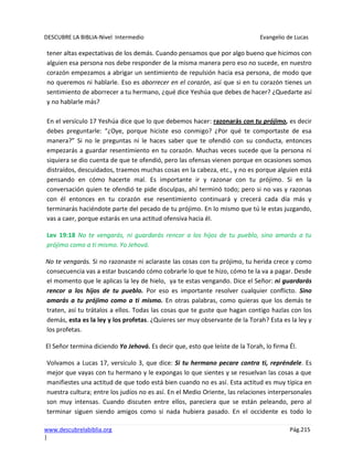 DESCUBRE LA BIBLIA-Nivel Intermedio Evangelio de Lucas
www.descubrelabiblia.org Pág.215
|
tener altas expectativas de los demás. Cuando pensamos que por algo bueno que hicimos con
alguien esa persona nos debe responder de la misma manera pero eso no sucede, en nuestro
corazón empezamos a abrigar un sentimiento de repulsión hacia esa persona, de modo que
no queremos ni hablarle. Eso es aborrecer en el corazón, así que si en tu corazón tienes un
sentimiento de aborrecer a tu hermano, ¿qué dice Yeshúa que debes de hacer? ¿Quedarte así
y no hablarle más?
En el versículo 17 Yeshúa dice que lo que debemos hacer: razonarás con tu prójimo, es decir
debes preguntarle: “¿Oye, porque hiciste eso conmigo? ¿Por qué te comportaste de esa
manera?” Si no le preguntas ni le haces saber que te ofendió con su conducta, entonces
empezarás a guardar resentimiento en tu corazón. Muchas veces sucede que la persona ni
siquiera se dio cuenta de que te ofendió, pero las ofensas vienen porque en ocasiones somos
distraídos, descuidados, traemos muchas cosas en la cabeza, etc., y no es porque alguien está
pensando en cómo hacerte mal. Es importante ir y razonar con tu prójimo. Si en la
conversación quien te ofendió te pide disculpas, ahí terminó todo; pero si no vas y razonas
con él entonces en tu corazón ese resentimiento continuará y crecerá cada día más y
terminarás haciéndote parte del pecado de tu prójimo. En lo mismo que tú le estas juzgando,
vas a caer, porque estarás en una actitud ofensiva hacia él.
Lev 19:18 No te vengarás, ni guardarás rencor a los hijos de tu pueblo, sino amarás a tu
prójimo como a ti mismo. Yo Jehová.
No te vengarás. Si no razonaste ni aclaraste las cosas con tu prójimo, tu herida crece y como
consecuencia vas a estar buscando cómo cobrarle lo que te hizo, cómo te la va a pagar. Desde
el momento que le aplicas la ley de hielo, ya te estas vengando. Dice el Señor: ni guardarás
rencor a los hijos de tu pueblo. Por eso es importante resolver cualquier conflicto. Sino
amarás a tu prójimo como a ti mismo. En otras palabras, como quieras que los demás te
traten, así tu trátalos a ellos. Todas las cosas que te guste que hagan contigo hazlas con los
demás, esta es la ley y los profetas. ¿Quieres ser muy observante de la Torah? Esta es la ley y
los profetas.
El Señor termina diciendo Yo Jehová. Es decir que, esto que leíste de la Torah, lo firma Él.
Volvamos a Lucas 17, versículo 3, que dice: Si tu hermano pecare contra ti, repréndele. Es
mejor que vayas con tu hermano y le expongas lo que sientes y se resuelvan las cosas a que
manifiestes una actitud de que todo está bien cuando no es así. Esta actitud es muy típica en
nuestra cultura; entre los judíos no es así. En el Medio Oriente, las relaciones interpersonales
son muy intensas. Cuando discuten entre ellos, pareciera que se están peleando, pero al
terminar siguen siendo amigos como si nada hubiera pasado. En el occidente es todo lo
 