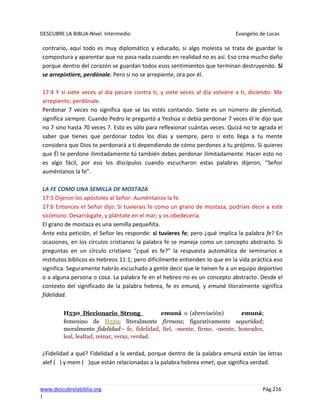 DESCUBRE LA BIBLIA-Nivel Intermedio Evangelio de Lucas
www.descubrelabiblia.org Pág.216
|
contrario, aquí todo es muy diplomático y educado, si algo molesta se trata de guardar la
compostura y aparentar que no pasa nada cuando en realidad no es así. Eso crea mucho daño
porque dentro del corazón se guardan todos esos sentimientos que terminan destruyendo. Si
se arrepintiere, perdónale. Pero si no se arrepiente, ora por él.
17:4 Y si siete veces al día pecare contra ti, y siete veces al día volviere a ti, diciendo: Me
arrepiento; perdónale.
Perdonar 7 veces no significa que se las estés contando. Siete es un número de plenitud,
significa siempre. Cuando Pedro le preguntó a Yeshúa si debía perdonar 7 veces él le dijo que
no 7 sino hasta 70 veces 7. Esto es sólo para reflexionar cuántas veces. Quizá no te agrada el
saber que tienes que perdonar todos los días y siempre, pero si esto llega a tu mente
considera que Dios te perdonará a ti dependiendo de cómo perdones a tu prójimo. Si quieres
que Él te perdone ilimitadamente tú también debes perdonar ilimitadamente. Hacer esto no
es algo fácil, por eso los discípulos cuando escucharon estas palabras dijeron, “Señor
auméntanos la fe”.
LA FE COMO UNA SEMILLA DE MOSTAZA
17:5 Dijeron los apóstoles al Señor: Auméntanos la fe.
17:6 Entonces el Señor dijo: Si tuvierais fe como un grano de mostaza, podríais decir a este
sicómoro: Desarráigate, y plántate en el mar; y os obedecería.
El grano de mostaza es una semilla pequeñita.
Ante esta petición, el Señor les responde: si tuvieres fe; pero ¿qué implica la palabra fe? En
ocasiones, en los círculos cristianos la palabra fe se maneja como un concepto abstracto. Si
preguntas en un círculo cristiano “¿qué es fe?” la respuesta automática de seminarios e
institutos bíblicos es Hebreos 11:1; pero difícilmente entienden lo que en la vida práctica eso
significa. Seguramente habrás escuchado a gente decir que le tienen fe a un equipo deportivo
o a alguna persona o cosa. La palabra fe en el hebreo no es un concepto abstracto. Desde el
contexto del significado de la palabra hebrea, fe es emuná, y emuná literalmente significa
fidelidad.
H530 Diccionario Strong emuná o (abreviación) emuná;
femenino de H529; literalmente firmeza; figurativamente seguridad;
moralmente fidelidad:- fe, fidelidad, fiel, -mente, firme, -mente, honradez,
leal, lealtad, reinar, veraz, verdad.
¿Fidelidad a qué? Fidelidad a la verdad, porque dentro de la palabra emuná están las letras
alef ( ) y mem ( )que están relacionadas a la palabra hebrea emet, que significa verdad.
 