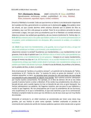 DESCUBRE LA BIBLIA-Nivel Intermedio Evangelio de Lucas
www.descubrelabiblia.org Pág.217
|
H571 Diccionario Strong emet contracción de H539; estabilidad;
figurativamente ciertamente, verdad, confiabilidad:- de veras, fidelidad,
firme, rectamente, seguridad, seguro, verdad, verdadero.
Emuná es fidelidad a la verdad. Cada vez que termina un Salmo o una declaración importante
de la palabra de Dios, generalmente se contesta con la declaración amén. Esta palabra viene
de emuná, así que cuando decimos amén estamos diciendo que la palabra de Dios es
verdadera; voy a ser fiel a ella porque es verdad. Tener fe no se obtiene cerrando los ojos y
caminando a ciegas, sino que como ya estudiamos que fe es fidelidad a la verdad entonces
debemos conocer esa verdad para guardarla y de esa manera tendremos fe. Yeshúa dijo: Jn.
8:31-32 Dijo entonces Jesús a los judíos que habían creído en él: Si vosotros permaneciereis en
mi palabra, seréis verdaderamente mis discípulos; 32 y conoceréis la verdad, y la verdad os
hará libres.
Jn. 14:21 El que tiene mis mandamientos, y los guarda, ése es el que me ama; y el que me
ama, será amado por mi Padre, y yo le amaré, y me manifestaré a él.
¿Queremos conocer la verdad? Guardemos sus mandamientos, y sus mandamientos no son
gravosos. Esto lo dijo el apóstol Juan 1 Jn. 5:3 Pues este es el amor a Dios, que guardemos sus
mandamientos; y sus mandamientos no son gravosos. Tampoco es un nuevo mandamiento,
porque él mismo nos dice en 1 Jn. 2:7 Hermanos, no os escribo mandamiento nuevo, sino el
mandamiento antiguo que habéis tenido desde el principio; este mandamiento antiguo es la
palabra que habéis oído desde el principio. Es decir la Ley de Moisés, los profetas y los Salmos,
son la palabra de Dios, es decir, la verdad.
Ante el principio de “perdona a tu prójimo siempre”, y la petición de los discípulos de “Señor,
auméntanos la fe”, Yeshúa les dice: “si tuvieres fe como un grano de mostaza”, si tu fe
empieza pequeñita, es decir, no necesitas tener una gran fe, sino que basta con que tengas
una pequeña fe pero depositada en alguien muy grande. Que nuestras acciones sobrepasen
por mucho nuestro conocimiento. Por ejemplo, en el libro de Génesis 18:1-8 se nos relata
cuando 3 varones fueron a visitar a Abraham. Él les recibe muy amablemente y les ofrece un
bocado de pan, pero cuando regresa no trae un bocado de pan sino un gran banquete. Sus
hechos sobrepasaron sus palabras. Así hagamos nosotros, que sea poco lo que hablemos y
mucho lo que hagamos. No nos preocupemos por lo que no entendemos de las Escrituras,
sino ocupémonos en lo que sí entendemos, lo que está clarísimo y que no es controversial.
Perdonar al prójimo todas las veces que nos ofenda es una de esas cosas que son muy fáciles
de entender.
Volviendo al versículo 6, un árbol sicomoro se caracterizaba por tener unas raíces muy
grandes, por eso Yeshúa lo pone como ejemplo. También analizando el proceso de
crecimiento de la planta de semilla de mostaza podemos apreciar cómo siendo este un grano
 