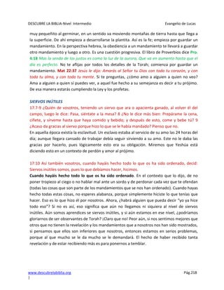 DESCUBRE LA BIBLIA-Nivel Intermedio Evangelio de Lucas
www.descubrelabiblia.org Pág.218
|
muy pequeñito al germinar, en un sentido va moviendo montañas de tierra hasta que llega a
la superficie. De ahí empieza a desarrollarse la plantita. Así es la fe; empieza por guardar un
mandamiento. En la perspectiva hebrea, la obediencia a un mandamiento te llevará a guardar
otro mandamiento y luego a otro. Es una cuestión progresiva. El libro de Proverbios dice Pro.
4:18 Mas la senda de los justos es como la luz de la aurora, Que va en aumento hasta que el
día es perfecto. No te aflijas por todos los detalles de la Torah; comienza por guardar un
mandamiento. Mat 22:37 Jesús le dijo: Amarás al Señor tu Dios con todo tu corazón, y con
toda tu alma, y con toda tu mente. Si te preguntas, ¿cómo amo a alguien a quien no veo?
Ama a alguien a quien sí puedes ver, a aquel fue hecho a su semejanza es decir a tu prójimo.
De esa manera estarás cumpliendo la Ley y los profetas.
SIERVOS INÚTILES
17:7-9 ¿Quién de vosotros, teniendo un siervo que ara o apacienta ganado, al volver él del
campo, luego le dice: Pasa, siéntate a la mesa? 8 ¿No le dice más bien: Prepárame la cena,
cíñete, y sírveme hasta que haya comido y bebido; y después de esto, come y bebe tú? 9
¿Acaso da gracias al siervo porque hizo lo que se le había mandado? Pienso que no.
En aquella época existía la esclavitud. Un esclavo estaba al servicio de su amo las 24 horas del
día; aunque llegara cansado de trabajar debía seguir sirviendo a su amo. Este no le daba las
gracias por hacerlo, pues lógicamente esto era su obligación. Miremos que Yeshúa está
diciendo esto en un contexto de perdón y amor al prójimo.
17:10 Así también vosotros, cuando hayáis hecho todo lo que os ha sido ordenado, decid:
Siervos inútiles somos, pues lo que debíamos hacer, hicimos.
Cuando hayáis hecho todo lo que os ha sido ordenado. En el contexto que lo dijo, de no
poner tropiezo al ciego o no hablar mal ante un sordo y de perdonar cada vez que te ofendan
(todas las cosas que son parte de los mandamientos que se nos han ordenado). Cuando hayas
hecho todas estas cosas, no esperes alabanza, porque simplemente hiciste lo que tenías que
hacer. Eso es lo que hizo él por nosotros. Ahora, ¿habrá alguien que pueda decir “yo ya hice
todo eso”? Si no es así, eso significa que aún no llegamos ni siquiera al nivel de siervos
inútiles. Aún somos aprendices se siervos inútiles, y si aún estamos en ese nivel, ¿podríamos
gloriarnos de ser observantes de Torah? ¡Claro que no! Peor aún, si nos sentimos mejores que
otros que no tienen la revelación y los mandamientos que a nosotros nos han sido mostrados,
si pensamos que ellos son inferiores que nosotros, entonces estamos en serios problemas,
porque al que mucho se le da mucho se le demandará. El hecho de haber recibido tanta
revelación y de estar recibiendo más es para ponernos a temblar.
 