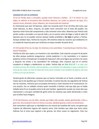 DESCUBRE LA BIBLIA-Nivel Intermedio Evangelio de Lucas
www.descubrelabiblia.org Pág.219
|
SANIDAD DE LOS 10 LEPROSOS
17:11-13 Yendo Jesús a Jerusalén, pasaba entre Samaria y Galilea. 12 Y al entrar en una
aldea, le salieron al encuentro diez hombres leprosos, los cuales se pararon de lejos 13 y
alzaron la voz, diciendo: ¡Jesús, Maestro, ten misericordia de nosotros!
Es interesante que sean 10 leprosos. ¿Qué nos recuerda esto? A las 10 tribus del norte, que
están leprosos, es decir, impuros, sin poder tener comunión con el resto del pueblo. Los
leprosos vivían fuera del campamento y sólo convivían entre ellos. Notemos que Yeshúa está
yendo rumbo a Jerusalén a la casa de Judá, y en el camino antes de llegar a Judá le salen 10
leprosos que no se pueden acercar porque estaba prohibido y de lejos le gritan a Yeshúa.
Aunque estaban lejos, Yeshúa les escucha. Ahí estamos todas las naciones que estábamos en
un estado de impureza pero que recibimos un toque sanador de parte de él.
17:14 Cuando él los vio, les dijo: Id, mostraos a los sacerdotes. Y aconteció que mientras iban,
fueron limpiados.
Yeshúa les dice que vayan y se muestren a los sacerdotes. Esto requirió una gran fe de parte
de ellos porque pudieron preguntarse: ¿cómo podemos ir a los sacerdotes si ni siquiera
podemos entrar al templo por el estado de impureza? ¿No sería lógico que primero me sanes
y después me envíes a los sacerdotes? Sin embargo, ellos creyeron que en el camino
sucedería el milagro y obedecieron su orden. Yeshúa dijo en Mat 8:11-12 Y os digo que
vendrán muchos del oriente y del occidente, y se sentarán con Abraham e Isaac y Jacob en el
reino de los cielos; 12 mas los hijos del reino serán echados a las tinieblas de afuera; allí será
el lloro y el crujir de dientes.
Vendrá gente de diferentes naciones que no fueron instruidos en la Torah y tendrán una fe
mayor que la de aquellos que sí fueron instruidos. Si vemos hoy día, los seguidores de Yeshúa
son las naciones, mientras que sus propios hermanos a nivel nacional no le reconocieron. En
una ocasión, fue un soldado romano quien maravilló a Yeshúa y del que dijo que no había
hallado tanta fe en el pueblo como la de este hombre. Igualmente sucede con estos diez que
representan a una gran cantidad de gente entre las naciones que están declarando y creen
que el Señor hace milagros.
17:15-16 Entonces uno de ellos, viendo que había sido sanado, volvió, glorificando a Dios a
gran voz, 16 y se postró rostro en tierra a sus pies, dándole gracias; y éste era samaritano.
Este samaritano sabía que su identidad era una mezcla de israelitas del norte con gente que
trajeron de diferentes lugares del imperio asirio. Este hombre que sabía que tenía raíces
hebreas fue el único que regresó a dar gracias, los otros nueve no regresaron. Esto nos
 