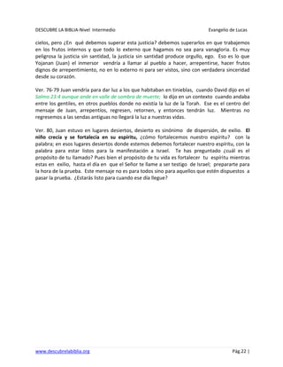 DESCUBRE LA BIBLIA-Nivel Intermedio Evangelio de Lucas
www.descubrelabiblia.org Pág.22 |
cielos, pero ¿En qué debemos superar esta justicia? debemos superarlos en que trabajemos
en los frutos internos y que todo lo externo que hagamos no sea para vanagloria. Es muy
peligrosa la justicia sin santidad, la justicia sin santidad produce orgullo, ego. Eso es lo que
Yojanan (Juan) el inmersor vendría a llamar al pueblo a hacer, arrepentirse, hacer frutos
dignos de arrepentimiento, no en lo externo ni para ser vistos, sino con verdadera sinceridad
desde su corazón.
Ver. 76-79 Juan vendría para dar luz a los que habitaban en tinieblas, cuando David dijo en el
Salmo 23:4 aunque ande en valle de sombra de muerte; lo dijo en un contexto cuando andaba
entre los gentiles, en otros pueblos donde no existía la luz de la Torah. Ese es el centro del
mensaje de Juan, arrepentíos, regresen, retornen, y entonces tendrán luz. Mientras no
regresemos a las sendas antiguas no llegará la luz a nuestras vidas.
Ver. 80, Juan estuvo en lugares desiertos, desierto es sinónimo de dispersión, de exilio. El
niño crecía y se fortalecía en su espíritu, ¿cómo fortalecemos nuestro espíritu? con la
palabra; en esos lugares desiertos donde estemos debemos fortalecer nuestro espíritu, con la
palabra para estar listos para la manifestación a Israel. Te has preguntado ¿cuál es el
propósito de tu llamado? Pues bien el propósito de tu vida es fortalecer tu espíritu mientras
estas en exilio, hasta el día en que el Señor te llame a ser testigo de Israel; prepararte para
la hora de la prueba. Este mensaje no es para todos sino para aquellos que estén dispuestos a
pasar la prueba. ¿Estarás listo para cuando ese día llegue?
 