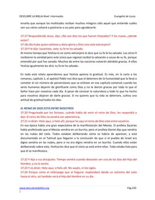 DESCUBRE LA BIBLIA-Nivel Intermedio Evangelio de Lucas
www.descubrelabiblia.org Pág.220
|
enseña que aunque las multitudes reciban muchos milagros sólo aquel que entiende cuáles
son sus raíces volverá a postrarse a sus pies para agradecerle.
17:17 Respondiendo Jesús, dijo: ¿No son diez los que fueron limpiados? Y los nueve, ¿dónde
están?
17:18 ¿No hubo quien volviese y diese gloria a Dios sino este extranjero?
17:19 Y le dijo: Levántate, vete; tu fe te ha salvado.
Al mismo tiempo que Yeshúa lo ve como extranjero le dice que su fe le ha salvado. Los otros 9
recibieron la sanidad pero este único que regresó recibió la salvación a causa de su fe, porque
entendió por qué fue sanado. Muchos de entre las naciones volverán dándole gracias. A ellos
Yeshúa igualmente les dirá: tu fe te ha salvado.
En todo este relato aprendemos que Yeshúa aprecia la gratitud. Es más, en la carta a los
romanos, capítulo 1, el apóstol Pablo nos dice que el deterioro de la humanidad que la llevó a
cometer el sin número de perversiones que se enlistan en ese capítulo comenzó cuando los
seres humanos dejaron de glorificarle como Dios y no le dieron gracias por todo lo que el
Señor hace por nosotros cada día. A pesar de conocer la naturaleza y todo lo que ha hecho
para nosotros dejaron de darle gracias. Si no quieres que tu vida se deteriore, cultiva una
actitud de gratitud todos los días.
EL REINO DE DIOS ESTÁ ENTRE NOSOTROS
17:20 Preguntado por los fariseos, cuándo había de venir el reino de Dios, les respondió y
dijo: El reino de Dios no vendrá con advertencia,
17:21 ni dirán: Helo aquí, o helo allí; porque he aquí el reino de Dios está entre vosotros.
En esa época había una gran expectativa de la manifestación del Mesías. El profeta Zacarías
había profetizado que el Mesías vendría en un burrito, pero el profeta Daniel dijo que vendría
en las nubes del cielo. Todos estaban deliberando cómo se habría de aparecer, y está
documentado en el Talmud que llegaron a la conclusión de que si el pueblo de Israel era
digno vendría en las nubes, pero si no era digno vendría en un burrito. Cuando ellos están
deliberando sobre esto, Yeshúa les dice que el reino ya está entre ellos. Todo estaba listo para
que él se manifestara.
17:22 Y dijo a sus discípulos: Tiempo vendrá cuando desearéis ver uno de los días del Hijo del
Hombre, y no lo veréis.
17:23 Y os dirán: Helo aquí, o helo allí. No vayáis, ni los sigáis.
17:24 Porque como el relámpago que al fulgurar resplandece desde un extremo del cielo
hasta el otro, así también será el Hijo del Hombre en su día.
 