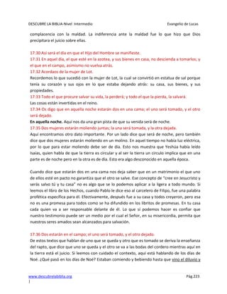 DESCUBRE LA BIBLIA-Nivel Intermedio Evangelio de Lucas
www.descubrelabiblia.org Pág.223
|
complacencia con la maldad. La indiferencia ante la maldad fue lo que hizo que Dios
precipitara el juicio sobre ellas.
17:30 Así será el día en que el Hijo del Hombre se manifieste.
17:31 En aquel día, el que esté en la azotea, y sus bienes en casa, no descienda a tomarlos; y
el que en el campo, asimismo no vuelva atrás.
17:32 Acordaos de la mujer de Lot.
Recordemos lo que sucedió con la mujer de Lot, la cual se convirtió en estatua de sal porque
tenía su corazón y sus ojos en lo que estaba dejando atrás: su casa, sus bienes, y sus
propiedades.
17:33 Todo el que procure salvar su vida, la perderá; y todo el que la pierda, la salvará.
Las cosas están invertidas en el reino.
17:34 Os digo que en aquella noche estarán dos en una cama; el uno será tomado, y el otro
será dejado.
En aquella noche. Aquí nos da una gran pista de que su venida será de noche.
17:35 Dos mujeres estarán moliendo juntas; la una será tomada, y la otra dejada.
Aquí encontramos otro dato importante. Por un lado dice que será de noche, pero también
dice que dos mujeres estarán moliendo en un molino. En aquel tiempo no había luz eléctrica,
por lo que para estar moliendo debe ser de día. Esto nos muestra que Yeshúa había leído
Isaías, quien habla de que la tierra es circular y al ser la tierra un circulo implica que en una
parte es de noche pero en la otra es de día. Esto era algo desconocido en aquella época.
Cuando dice que estarán dos en una cama nos deja saber que en un matrimonio el que uno
de ellos esté en pacto no garantiza que el otro se salve. Ese concepto de “cree en Jesucristo y
serás salvo tú y tu casa” no es algo que se lo podemos aplicar a la ligera a todo mundo. Si
leemos el libro de los Hechos, cuando Pablo le dice eso al carcelero de Filipo, fue una palabra
profética específica para él. Efectivamente, después fue a su casa y todos creyeron, pero esa
no es una promesa para todos como se ha difundido en los libritos de promesas. En tu casa
cada quien va a ser responsable delante de él. Lo que sí podemos hacer es confiar que
nuestro testimonio puede ser un medio por el cual el Señor, en su misericordia, permita que
nuestros seres amados sean alcanzados para salvación.
17:36 Dos estarán en el campo; el uno será tomado, y el otro dejado.
De estos textos que hablan de uno que se queda y otro que es tomado se deriva la enseñanza
del rapto, que dice que uno se queda y el otro se va a las bodas del cordero mientras aquí en
la tierra está el juicio. Si leemos con cuidado el contexto, aquí está hablando de los días de
Noé. ¿Qué pasó en los días de Noé? Estaban comiendo y bebiendo hasta que vino el diluvio y
 