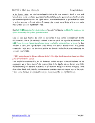 DESCUBRE LA BIBLIA-Nivel Intermedio Evangelio de Lucas
www.descubrelabiblia.org Pág.224
|
se los llevó a todos. Los que fueron llevados fueron los que murieron. Aquí, el que será
tomado será como aquellos a quienes se los llevó el diluvio, los que murieron. Contrario a lo
que se enseña por la doctrina del rapto, Yeshúa está enseñando que el que es tomado no se
va al cielo, sino que es llevado a juicio. En vez de estar orando que el Señor te lleve en el rapto
mejor pídele que seas dejado como Noé.
Dice Sal. 37:29 Los justos heredarán la tierra. También Yeshúa dijo Jn. 17:15 No ruego que los
quites del mundo, sino que los guardes del mal.
Más nos vale que dejemos de tener esa esperanza de que vamos a desaparecer. Siento
mucho decepcionarte, pero es mejor creer en la oración que él nos dijo que repitiéramos Mat
6:10 Venga tu reino. Hágase tu voluntad, como en el cielo, así también en la tierra. No dice
“llévame al cielo”, sino “que tu reino se establezca en la tierra”. Esa es nuestra más grande
expectativa; pero antes de que esto suceda, se llevará a todos los transgresores que se
opongan a su reinado.
17:37 Y respondiendo, le dijeron: ¿Dónde, Señor? El les dijo: Donde estuviere el cuerpo, allí se
juntarán también las águilas.
Esto, según los comentaristas, es un proverbio hebreo antiguo, como diciéndoles “no se
preocupen, ya se darán cuenta”. La característica de las águilas es que tienen una visión
impresionante y ven de lejos. Pues bien, el que es buen discípulo lo mirará de lejos y sabrá
determinar dónde está. Lo único que tienes que hacer es asegurarte de que seas su discípulo,
y para ser su discípulo lo único que tienes que hacer es guardar sus mandamientos.
 