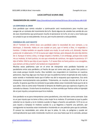 DESCUBRE LA BIBLIA-Nivel Intermedio Evangelio de Lucas
www.descubrelabiblia.org Pág.225
|
LUCAS CAPÍTULO 18 (RVR-1960)
TRANSCRIPCIÓN DEL AUDIO: https://soundcloud.com/amishav/18-lucas-18-la-confianza-al#t=0:00
LA CONFIANZA AL ORAR
Esta parábola que vamos estudiar a continuación será revolucionaria para muchos que
vengan de un contexto del movimiento de la fe. Quizá algunos de ustedes han venido de uno
de esos movimientos que promueven mucho el perseverar en la fe; en orar y orar hasta que
se cumpla lo que se está pidiendo. Si es así, pon mucha atención a esta parábola.
PARÁBOLA DEL JUEZ INJUSTO
18:1-7 También les refirió Jesús una parábola sobre la necesidad de orar siempre, y no
desmayar, 2 diciendo: Había en una ciudad un juez, que ni temía a Dios, ni respetaba a
hombre. 3 Había también en aquella ciudad una viuda, la cual venía a él, diciendo: Hazme
justicia de mi adversario. 4 Y él no quiso por algún tiempo; pero después de esto dijo dentro
de sí: Aunque ni temo a Dios, ni tengo respeto a hombre, 5 sin embargo, porque esta viuda
me es molesta, le haré justicia, no sea que viniendo de continuo, me agote la paciencia. 6 Y
dijo el Señor: Oíd lo que dijo el juez injusto. 7 ¿Y acaso Dios no hará justicia a sus escogidos,
que claman a él día y noche? ¿Se tardará en responderles?
Muchas veces podríamos caer en el error de interpretar esta parábola haciendo un
paralelismo entre esta parábola y el hecho de que así como este juez, quien hizo justicia a
esta viuda porque insistió mucho. Dios también nos responderá sin insistimos en nuestras
peticiones. Aquí hay algo que nos hace ver que no podemos tomar el ejemplo de esta viuda y
estar orando e insistiendo hasta que el Señor nos dé la respuesta que esperamos. Eso sería
interpretar incorrectamente esta parábola. Tristemente, en muchos círculos de la fe así se
enseña. Si quieres que Dios te conteste lo que pides debes estar insistiendo hasta que te de lo
que pides. Esto es como estar frotando la lámpara de Aladino para que aparezca el genio y te
conceda tus deseos. Si esta fuera la enseñanza, no tiene sentido que Yeshúa utilice el ejemplo
de un juez injusto y una persona que le es molesta.
Esta parábola no es para interpretarse como paralelismo, sino más bien como contraste. Este
es un juez injusto que no teme a Dios y esta mujer le es molesta. El contraste es que tu padre
celestial no es injusto y no le molesta cuando tú llegas a hacerle una petición. Si Él no es un
juez injusto y tampoco le molesta cuando tú y yo llegamos a hacerle una petición, por
consiguiente no necesitas estar insistiendo e insistiendo en una petición para que te conteste.
Él conoce tus necesidades aún antes de que le pidas. Es más, es peligroso y puede ser
contraproducente que estés insistiendo mucho en una cosa hasta que te la conceda, porque
 