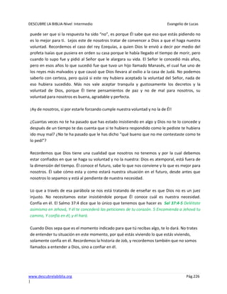 DESCUBRE LA BIBLIA-Nivel Intermedio Evangelio de Lucas
www.descubrelabiblia.org Pág.226
|
puede ser que si la respuesta ha sido “no”, es porque Él sabe que eso que estás pidiendo no
es lo mejor para ti. Lejos este de nosotros tratar de convencer a Dios a que el haga nuestra
voluntad. Recordemos el caso del rey Ezequías, a quien Dios le envió a decir por medio del
profeta Isaías que pusiera en orden su casa porque le había llegado el tiempo de morir, pero
cuando lo supo fue y pidió al Señor que le alargara su vida. El Señor le concedió más años,
pero en esos años lo que sucedió fue que tuvo un hijo llamado Manasés, el cual fue uno de
los reyes más malvados y que causó que Dios llevara al exilio a la casa de Judá. No podemos
saberlo con certeza, pero quizá si este rey hubiera aceptado la voluntad del Señor, nada de
eso hubiera sucedido. Más nos vale aceptar tranquila y gustosamente los decretos y la
voluntad de Dios, porque Él tiene pensamientos de paz y no de mal para nosotros, su
voluntad para nosotros es buena, agradable y perfecta.
¡Ay de nosotros, si por estarle forzando cumple nuestra voluntad y no la de Él!
¿Cuantas veces no te ha pasado que has estado insistiendo en algo y Dios no te lo concede y
después de un tiempo te das cuenta que si te hubiera respondido como le pediste te hubiera
ido muy mal? ¿No te ha pasado que le has dicho “qué bueno que no me contestaste como te
lo pedí”?
Recordemos que Dios tiene una cualidad que nosotros no tenemos y por la cual debemos
estar confiados en que se haga su voluntad y no la nuestra: Dios es atemporal, está fuera de
la dimensión del tiempo. Él conoce el futuro, sabe lo que nos conviene y lo que es mejor para
nosotros. Él sabe cómo esta y como estará nuestra situación en el futuro, desde antes que
nosotros lo sepamos y está al pendiente de nuestra necesidad.
Lo que a través de esa parábola se nos está tratando de enseñar es que Dios no es un juez
injusto. No necesitamos estar insistiéndole porque Él conoce cuál es nuestra necesidad.
Confía en él. El Salmo 37:4 dice que lo único que tenemos que hacer es Sal 37:4-5 Deléitate
asimismo en Jehová, Y él te concederá las peticiones de tu corazón. 5 Encomienda a Jehová tu
camino, Y confía en él; y él hará.
Cuando Dios sepa que es el momento indicado para que tú recibas algo, te lo dará. No trates
de entender tu situación en este momento, por qué estás viviendo lo que estás viviendo,
solamente confía en él. Recordemos la historia de Job, y recordemos también que no somos
llamados a entender a Dios, sino a confiar en él.
 