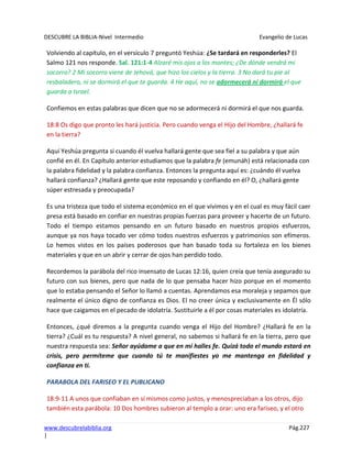 DESCUBRE LA BIBLIA-Nivel Intermedio Evangelio de Lucas
www.descubrelabiblia.org Pág.227
|
Volviendo al capítulo, en el versículo 7 preguntó Yeshúa: ¿Se tardará en responderles? El
Salmo 121 nos responde. Sal. 121:1-4 Alzaré mis ojos a los montes; ¿De dónde vendrá mi
socorro? 2 Mi socorro viene de Jehová, que hizo los cielos y la tierra. 3 No dará tu pie al
resbaladero, ni se dormirá el que te guarda. 4 He aquí, no se adormecerá ni dormirá el que
guarda a Israel.
Confiemos en estas palabras que dicen que no se adormecerá ni dormirá el que nos guarda.
18:8 Os digo que pronto les hará justicia. Pero cuando venga el Hijo del Hombre, ¿hallará fe
en la tierra?
Aquí Yeshúa pregunta si cuando él vuelva hallará gente que sea fiel a su palabra y que aún
confié en él. En Capítulo anterior estudiamos que la palabra fe (emunáh) está relacionada con
la palabra fidelidad y la palabra confianza. Entonces la pregunta aquí es: ¿cuándo él vuelva
hallará confianza? ¿Hallará gente que este reposando y confiando en él? O, ¿hallará gente
súper estresada y preocupada?
Es una tristeza que todo el sistema económico en el que vivimos y en el cual es muy fácil caer
presa está basado en confiar en nuestras propias fuerzas para proveer y hacerte de un futuro.
Todo el tiempo estamos pensando en un futuro basado en nuestros propios esfuerzos,
aunque ya nos haya tocado ver cómo todos nuestros esfuerzos y patrimonios son efímeros.
Lo hemos vistos en los países poderosos que han basado toda su fortaleza en los bienes
materiales y que en un abrir y cerrar de ojos han perdido todo.
Recordemos la parábola del rico insensato de Lucas 12:16, quien creía que tenía asegurado su
futuro con sus bienes, pero que nada de lo que pensaba hacer hizo porque en el momento
que lo estaba pensando el Señor lo llamó a cuentas. Aprendamos esa moraleja y sepamos que
realmente el único digno de confianza es Dios. El no creer única y exclusivamente en Él sólo
hace que caigamos en el pecado de idolatría. Sustituirle a él por cosas materiales es idolatría.
Entonces, ¿qué diremos a la pregunta cuando venga el Hijo del Hombre? ¿Hallará fe en la
tierra? ¿Cuál es tu respuesta? A nivel general, no sabemos si hallará fe en la tierra, pero que
nuestra respuesta sea: Señor ayúdame a que en mí halles fe. Quizá todo el mundo estará en
crisis, pero permíteme que cuando tú te manifiestes yo me mantenga en fidelidad y
confianza en ti.
PARABOLA DEL FARISEO Y EL PUBLICANO
18:9-11 A unos que confiaban en sí mismos como justos, y menospreciaban a los otros, dijo
también esta parábola: 10 Dos hombres subieron al templo a orar: uno era fariseo, y el otro
 
