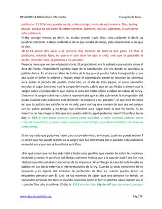 DESCUBRE LA BIBLIA-Nivel Intermedio Evangelio de Lucas
www.descubrelabiblia.org Pág.228
|
publicano. 11 El fariseo, puesto en pie, oraba consigo mismo de esta manera: Dios, te doy
gracias porque no soy como los otros hombres, ladrones, injustos, adúlteros, ni aun como
este publicano;
Oraba consigo mismo, es decir, no estaba orando hacia Dios, sino cuidando si decía las
palabras correctas. Estaba cuidándose de lo que estaba diciendo, para impresionar a los que
lo oían.
18:12-13 ayuno dos veces a la semana, doy diezmos de todo lo que gano. 13 Mas el
publicano, estando lejos, no quería ni aun alzar los ojos al cielo, sino que se golpeaba el
pecho, diciendo: Dios, sé propicio a mí, pecador.
Propicio tiene que ver con el propiciatorio. El propiciatorio era la cubierta que estaba sobre el
Arca del Pacto. Propiciatorio significa lugar de la satisfacción. Ahí era donde se satisfacía la
justicia divina. En el arca estaban las tablas de la ley que el pueblo había transgredido, y por
esa razón el Señor le ordenó a Moisés erigir el tabernáculo donde se llevarían las ofrendas
para expiar el pecado del pueblo. Cada año, en el día de Yom kippur, el sumo sacerdote
entraba al Lugar Santísimo con la sangre del macho cabrío que se sacrificaba y derramaba la
sangre sobre el propiciatorio que cubría el Arca del Pacto donde estaban las tablas de la ley.
Derramar la sangre sobre esa cubierta representaba que estaba cubriendo la transgresión del
pacto. Cuando este publicano está diciendo “sé propicio a mí, pecador”, lo que está diciendo
es: que tu justicia sea satisfecha en mi vida, pero no hay una manera de que sea así porque
soy un pobre pecador y no tengo que ofrecerte para pagar todo lo que he hecho. Si en
nosotros no hay ninguna obra que nos pueda redimir, ¿qué podemos hacer? El profeta Isaías
dijo Is. 64:6 Si bien todos nosotros somos como suciedad, y todas nuestras justicias como
trapo de inmundicia; y caímos todos nosotros como la hoja, y nuestras maldades nos llevaron
como viento.
Si no hay nada que podamos hacer para auto-redimirnos, entonces, ¿qué nos puede redimir?
Lo único que nos puede redimir es la sangre que fue derramada por el pecado. Este publicano
entendió eso y por eso se humillaba ante Dios.
¿Por qué creen que les fue más fácil a todos esos gentiles que venían de entre las naciones
entender y recibir el sacrificio del Mesías sufriente Yeshúa que a la casa de Judá? Les fue más
fácil porque ellos estaban conscientes de su impureza. Sin embargo, la casa de Judá basaba su
justicia en sus obras externas e interpretaciones de la ley. Cuando tú estás consciente de tu
impureza y tu lejanía del estándar de perfección de Dios es cuando puedes tener un
encuentro personal con Él. Una de las maneras de saber que una persona ha tenido un
encuentro personal con Dios es cuando reacciona como lo hizo el profeta Isaías cuando vio el
trono de Dios alto y sublime. Él dijo Is. 6:5 Entonces dije: ¡Ay de mí! que soy muerto; porque
 