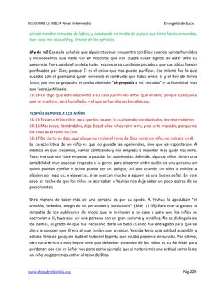 DESCUBRE LA BIBLIA-Nivel Intermedio Evangelio de Lucas
www.descubrelabiblia.org Pág.229
|
siendo hombre inmundo de labios, y habitando en medio de pueblo que tiene labios inmundos,
han visto mis ojos al Rey, Jehová de los ejércitos.
¡Ay de mí! Esa es la señal de que alguien tuvo un encuentro con Dios: cuando somos humildes
y reconocemos que nada hay en nosotros que nos pueda hacer dignos de estar ante su
presencia. Fue cuando el profeta Isaías reconoció su condición pecadora que sus labios fueron
purificados por Dios, porque Él es el único que nos puede purificar. Eso mismo fue lo que
sucedió con el publicano quien entendió el contraste que había entre él y el Rey de Reyes
Justo; por eso se golpeaba el pecho diciendo “sé propicio a mí, pecador” y su humildad hizo
que fuera justificado.
18:14 Os digo que éste descendió a su casa justificado antes que el otro; porque cualquiera
que se enaltece, será humillado; y el que se humilla será enaltecido.
YESHÚA BENDICE A LOS NIÑOS
18:15 Traían a él los niños para que los tocase; lo cual viendo los discípulos, les reprendieron.
18:16 Mas Jesús, llamándolos, dijo: Dejad a los niños venir a mí, y no se lo impidáis; porque de
los tales es el reino de Dios.
18:17 De cierto os digo, que el que no recibe el reino de Dios como un niño, no entrará en él.
La característica de un niño es que no guarda las apariencias, sino que es espontaneo. A
medida en que crecemos, vamos cambiando y nos empieza a importar más quién nos mira.
Todo eso que nos hace empezar a guardar las apariencias. Además, algunos niños tienen una
sensibilidad muy especial respecto a la gente para discernir entre quién es una persona en
quien pueden confiar y quién puede ser un peligro, así que cuando un niño le rehúye a
alguien por algo es, o viceversa, si se acercan mucho a alguien es una buena señal. En este
caso, el hecho de que los niños se acercaban a Yeshúa nos deja saber un poco acerca de su
personalidad.
Otra manera de saber más de una persona es por su apodo. A Yeshúa lo apodaban “el
comilón, bebedor, amigo de los pecadores y publicanos”. (Mat. 11:19) Para que se ganara la
simpatía de los publicanos de modo que lo invitaran a su casa y para que los niños se
acercaran a él, tuvo que ser una persona con un gran carisma y sencillez. No se distinguía de
los demás, al grado de que fue necesario darle un beso cuando fue entregado para que se
diera a conocer que él era al que tenían que arrestar. Yeshúa tenía una actitud accesible y
estaba lleno de gozo; sin duda el fruto del Espíritu que estaba presente en su vida. Por último,
otra característica muy importante que debemos aprender de los niños es su facilidad para
perdonar; por eso es Señor nos pone como ejemplo que si no tenemos una actitud como la de
un niño no podremos entrar al reino de Dios.
 