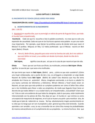 DESCUBRE LA BIBLIA-Nivel Intermedio Evangelio de Lucas
www.descubrelabiblia.org Pág.23 |
LUCAS CAPÍTULO 2 (RVR1960)
EL NACIMIENTO DE YESHÚA (JESUS) VERSO POR VERSO
TRANSCRIPCIÓN DEL AUDIO https://soundcloud.com/amishav/02-lucas-2-verso-por-verso/
1. ACONTECIMIENTOS DE SU NACIMIENTO
(Mt. 1.18-25)
1. Aconteció en aquellos días, que se promulgó un edicto de parte de Augusto César, que todo
el mundo fuese empadronado.
Aconteció. Cada vez que tú escuches o leas la palabra aconteció, no creas que es solo una
expresión de casualidad. Cada vez que en las Escrituras aparece esta palabra es por una razón
muy importante. Por ejemplo, ¿qué decían los profetas acerca de donde tenía que nacer el
Mesías? El profeta Miqueas en Miq. 5:2 había profetizado que el Mesías nacería en Beit
lejem (Belén) Efratah.
Pero tú, Belén Efrata, pequeña para estar entre las familias de Judá, de ti me saldrá el
que será Señor en Israel; y sus salidas son desde el principio, desde los días de la
eternidad.
Beit lejem, significa casa de pan, así que en la casa de pan nacería el pan de vida.
Efrata Tiene que ver con fruto con Efraín, las multitudes, entonces Beit lejem Efrata
significa la casa de pan que sacia a las multitudes.
Así que tenía que nacer en Beit lejem, (Belén) pero, ¿cómo es que esto sucedería? ¿Cómo
una mujer embarazada, casi a punto de dar a luz, se arriesgaría a emprender un viaje desde
Nazaret de Galilea hasta Beit lejem (Belén) de Judea? Esta distancia que hoy día toma
alrededor de 4 horas en automóvil. Ahora, ¡imagínate caminando, o en burro o caballo! Es
una buena caminata de kilómetros y kilómetros. Miriam (María) y Yosef (José) vivían en
Nazaret, así que para que esta profecía se cumpliera podemos ver como el Señor Dios utiliza
aun a los incrédulos para llevar a cabo sus propósitos, de modo que Augusto Cesar lanza un
decreto de que todos debían ir a su ciudad natal y ser empadronados. ¿Casualidad? ¡Claro que
no! Esto es solo una evidencia de que todos los designios, todo lo que pasa, están totalmente
interconectado con los planes de Dios. Nos deja ver que el mundo en que vivimos es como
una especie de maquinaria de engranes, en el cual se mueve una parte para movilizar otra, de
modo que el plan de redención se mueva. No hay absolutamente ningún acontecimiento en
tu vida que no tenga que ver con el propósito y plan general que Dios está teniendo. Cuando
aprendes a ser sensible a eso, te vas a maravillar de ver cómo Dios maneja las probabilidades
de manera extraordinaria en el cumplimiento de sus propósitos. La misma Escritura dice que
 