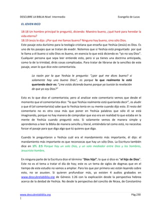 DESCUBRE LA BIBLIA-Nivel Intermedio Evangelio de Lucas
www.descubrelabiblia.org Pág.230
|
EL JOVEN RICO
18:18 Un hombre principal le preguntó, diciendo: Maestro bueno, ¿qué haré para heredar la
vida eterna?
18:19 Jesús le dijo: ¿Por qué me llamas bueno? Ninguno hay bueno, sino sólo Dios.
Este pasaje esta durísimo para la teología cristiana que enseña que Yeshúa (Jesús) es Dios. Es
uno de los pasajes que se tratan de evadir. Notemos que si Yeshúa está preguntado por qué
le llama a él bueno si sólo Dios es bueno, en esencia lo que está diciendo es “yo no soy Dios”.
Cualquier persona que sepa leer entiende esto, pero si ya tienes una doctrina anticipada,
como la de la trinidad, dirás cosas complicadas. Para tratar de librarse de la sencillez de este
pasaje, vean lo que dice este comentarista.
La razón por la que Yeshúa le pregunta: “¿por qué me dices bueno? si
solamente hay uno bueno Dios”, es porque lo que realmente le está
queriendo decir es: “¿me estás diciendo bueno porque ya tuviste la revelación
de que yo soy Dios?”
Esto es lo que dice el comentarista; pero al analizar este comentario vemos que desde el
momento que el comentarista dice: “lo que Yeshúa realmente está queriendo decir”, es aludir
a que él (el comentarista) sabe que lo Yeshúa tenía en su mente cuando dijo esto. El resto del
comentario no es otra cosa más que poner en Yeshúa palabras que sólo él se está
imaginando, porque no hay manera de comprobar que eso era en realidad lo que estaba en la
mente de Yeshúa cuando preguntó esto. Si solamente vemos de manera simple y
aprendemos a leer la Biblia de manera sencilla y literal, entiéndela tal como está, no necesitas
forzar el pasaje para que diga algo que tú quieres que diga.
Cuando le preguntaron a Yeshúa cuál era el mandamiento más importante, él dijo: el
mandamiento más importante es que reconozcas que hay un sólo Dios. La Escritura también
dice en 1Ti. 2:5 Porque hay un solo Dios, y un solo mediador entre Dios y los hombres,
Jesucristo hombre,
En ninguna parte de la Escritura dice el término “Dios hijo”; lo que sí dice es “el hijo de Dios”.
Este no es el tema a tratar el día de hoy; este es un tema de siglos de dogmas que en el
tiempo de este estudio no vamos a ampliar. Para los que por primera vez están leyendo sobre
esto, no se asusten. Si quieren profundizar más, ya existen 4 audios grabados en
www.descubrelabiblia.org de Génesis 1:26 con la explicación desde la perspectiva hebrea
acerca de la deidad de Yeshúa. No desde la perspectiva del concilio de Nicea, de Constantino
 