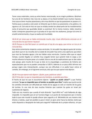 DESCUBRE LA BIBLIA-Nivel Intermedio Evangelio de Lucas
www.descubrelabiblia.org Pág.232
|
Tener cosas materiales, como ya antes hemos mencionado, no es ningún problema. Abraham
fue uno de los hombres más ricos de su época; el rey David también tuvo muchas riquezas.
Una cosa es tener muchas posesiones y otra muy distinta es que las posesiones te posean a ti.
Yeshúa puso a prueba a este joven al ofrecerle que le diera sus posesiones a los pobres y lo
siguiera a él. Con esto le hizo ver que no estaba siendo tan observante de los mandamientos
como él presumía que guardaba desde su juventud. De la misma manera, todos nosotros
tarde o temprano pasaremos por la prueba en lo que más nos exaltamos, porque tal como lo
enseñó anteriormente, el que se exalta será humillado.
18:24 Al ver Jesús que se había entristecido mucho, dijo: ¡Cuán difícilmente entrarán en el
reino de Dios los que tienen riquezas!
18:25 Porque es más fácil pasar un camello por el ojo de una aguja, que entrar un rico en el
reino de Dios.
Hay varios comentarios respecto a estos versículos. En Jerusalén hay algunos guías de turistas
que dicen que en las murallas de la ciudad de Jerusalén hay como unas aperturas que dicen
que eran las llamadas agujas y de eso hablan estos versículos. Cuentan ellos que en aquel
tiempo, cuando llegaba un camello muy cargado tenían que quitarle toda la carga y con
mucho esfuerzo lo hacían pasar a la ciudad. Esta es una de las explicaciones que se dan sobre
este pasaje; pero mucho de lo que se dice en la arqueología y cuestiones de historia son
especulaciones que no se pueden comprobar al 100 %. Además es un poco difícil afirmar eso
porque según esta interpretación, aunque sea con dificultad, sí se podía hacer entrar al
camello. Sin embargo, en el siguiente versículo, dice que los que oyeron esto dijeron:
18:26 Y los que oyeron esto dijeron: ¿Quién, pues, podrá ser salvo?
18:27 El les dijo: Lo que es imposible para los hombres, es posible para Dios.
El hecho de que los que lo escucharon dijeran: “¿quién se puede salvar?” y que Yeshúa
conteste “lo que es imposible para el hombre es posible para Dios” implica que quizá eso de
los camellos entrando con dificultad por medio de las agujas es solo un invento de los guías
de turistas. Es una más de esas muchas historias que cuentan los guías en Israel por
cuestiones de negocio.
Todo eso nos muestra que cuando él está diciendo “¡qué difícil es!” está hablando de algo
imposible. Es imposible para el ser humano llegar a un punto de menospreciar por sí mismo
todo lo que este mundo le puede ofrecer para seguirle a él. Mirándolo de una manera más
directa y realista, ¿qué tan posible es para ti tener un gran amor hacia los demás; tanto que
estés dispuesto a despojarte de todo para seguirle? Hablando de tu propio esfuerzo, sin que
 