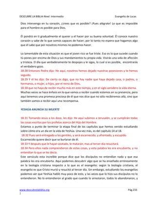 DESCUBRE LA BIBLIA-Nivel Intermedio Evangelio de Lucas
www.descubrelabiblia.org Pág.233
|
Dios intervenga en tu corazón, ¿crees que es posible? ¡Pues alégrate! Lo que es imposible
para el hombre es posible para Dios.
Él pondrá en ti gradualmente el querer y el hacer por su buena voluntad. Él conoce nuestro
corazón y sabe de lo que somos capaces de hacer; por lo tanto no espera que hagamos algo
que él sabe que por nosotros mismos no podemos hacer.
Lo lamentable de esta situación es que el joven rico se fue triste. Eso es lo que sucede cuando
tú pones por encima de Dios y sus mandamientos tu propia vida. Vivirás una vida de aflicción
y tristeza. El día que verdaderamente te despojes y le sigas, lo cual sí es posible, encontrarás
el verdadero gozo.
18:28 Entonces Pedro dijo: He aquí, nosotros hemos dejado nuestras posesiones y te hemos
seguido.
18:29 Y él les dijo: De cierto os digo, que no hay nadie que haya dejado casa, o padres, o
hermanos, o mujer, o hijos, por el reino de Dios,
18:30 que no haya de recibir mucho más en este tiempo, y en el siglo venidero la vida eterna.
Muchas veces se hace énfasis en lo que vamos a recibir cuando estemos en su presencia, pero
aquí tenemos una promesa preciosa de él que nos dice que no sólo recibiremos allá, sino que
también vamos a recibir aquí una recompensa.
YESHÚA ANUNCIA SU MUERTE
18:31 Tomando Jesús a los doce, les dijo: He aquí subimos a Jerusalén, y se cumplirán todas
las cosas escritas por los profetas acerca del Hijo del Hombre.
Estamos a punto de terminar la etapa final de los capítulos que hemos venido estudiando
sobre cómo era un día en la vida de Yeshúa. Una vez más, es del capítulo 14 al 18.
18:32 Pues será entregado a los gentiles, y será escarnecido, y afrentado, y escupido.
Escarnecido quiere decir que se burlaran de él.
18:33 Y después que le hayan azotado, le matarán; mas al tercer día resucitará.
18:34 Pero ellos nada comprendieron de estas cosas, y esta palabra les era encubierta, y no
entendían lo que se les decía.
Este versículo esta increíble porque dice que los discípulos no entendían nada y que esa
palabra les era encubierta. Aquí podemos descubrir algo que se ha enseñado erróneamente
en la teología cristiana respecto a lo que es el evangelio: según la teología cristiana, el
evangelio es que Cristo murió y resucitó al tercer día. Sin embargo, estudiando los evangelios
podemos ver que Yeshúa habló muy poco de esto, y las veces que lo hizo sus discípulos no lo
entendieron. No lo entendieron al grado que cuando lo arrestaron, todos lo abandonaron, y
 