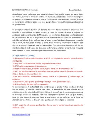 DESCUBRE LA BIBLIA-Nivel Intermedio Evangelio de Lucas
www.descubrelabiblia.org Pág.234
|
después que murió creían que todo había terminado. Pero no sólo es eso, los textos dicen
que Yeshúa, durante su ministerio junto a sus discípulos, se dedicaba a predicar el evangelio.
La pregunta es, si ya vimos que de su muerte y resurrección (que la teología cristiana dice que
es el evangelio) habló muy poco, ¿qué es lo que predicaba? ¿en qué basaba su predicación, o
de qué hablaba?
En el capítulo anterior tuvimos un destello de dónde Yeshúa basaba su enseñanza. Por
ejemplo, lo que habló de no poner tropiezo al ciego, del perdón, de amar al prójimo, las
parábolas, las bienaventuranzas de Mateo, etc., son enseñanzas de Levítico. Muchas otras son
de Deuteronomio. En fin, la mayoría de lo que enseñaba era una colección de enseñanzas
extraídas los Salmos, de los profetas, y de la Torah. Lo que Yeshúa predicaba como evangelio
era la Torah, la instrucción de Dios. El tema de su muerte y resurrección lo tocaba con
pincitas, y cuando lo llegaba a tocar no le entendían. Concluimos que si Yeshúa predicaba los
mandamientos (la instrucción de Dios, que es la Torah), entonces el verdadero evangelio
debe contener la Torah. Su muerte y resurrección sólo son parte de eso.
EL CIEGO JUNTO AL CAMINO
18:35 Aconteció que acercándose Jesús a Jericó, un ciego estaba sentado junto al camino
mendigando;
18:36 y al oír a la multitud que pasaba, preguntó qué era aquello.
18:37 Y le dijeron que pasaba Jesús nazareno.
18:38 Entonces dio voces, diciendo: ¡Jesús, Hijo de David, ten misericordia de mí!
18:39 Y los que iban delante le reprendían para que callase; pero él clamaba mucho más:
¡Hijo de David, ten misericordia de mí!
18:40 Jesús entonces, deteniéndose, mandó traerle a su presencia; y cuando llegó, le
preguntó,
18:41 diciendo: ¿Qué quieres que te haga? Y él dijo: Señor, que reciba la vista.
18:42 Jesús le dijo: Recíbela, tu fe te ha salvado.
Ya aprendimos que fe es fidelidad. Este hombre ciego le gritaba Yeshúa ben David (Yeshúa
hijo de David). Al llamarle Yeshúa ben David, la expectativa de este hombre era el
establecimiento del reino de David. Ese es el tema de los profetas, de manera que aunque era
un mendigo, conocía las profecías, y en base a esa profecía clamaba a él. De igual manera,
cada vez que alguno de nosotros clama a Dios basado en sus profecías, vas a llamar su
atención; por eso Yeshúa se detuvo y pidió que llevaran al mendigo a su presencia.
18:43 Y luego vio, y le seguía, glorificando a Dios; y todo el pueblo, cuando vio aquello, dio
alabanza a Dios.
 