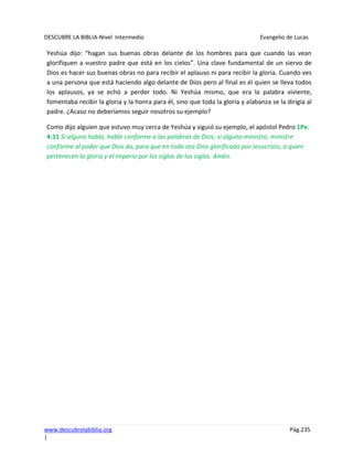 DESCUBRE LA BIBLIA-Nivel Intermedio Evangelio de Lucas
www.descubrelabiblia.org Pág.235
|
Yeshúa dijo: “hagan sus buenas obras delante de los hombres para que cuando las vean
glorifiquen a vuestro padre que está en los cielos”. Una clave fundamental de un siervo de
Dios es hacer sus buenas obras no para recibir el aplauso ni para recibir la gloria. Cuando ves
a una persona que está haciendo algo delante de Dios pero al final es él quien se lleva todos
los aplausos, ya se echó a perder todo. Ni Yeshúa mismo, que era la palabra viviente,
fomentaba recibir la gloria y la honra para él, sino que toda la gloria y alabanza se la dirigía al
padre. ¿Acaso no deberíamos seguir nosotros su ejemplo?
Como dijo alguien que estuvo muy cerca de Yeshúa y siguió su ejemplo, el apóstol Pedro 1Pe.
4:11 Si alguno habla, hable conforme a las palabras de Dios; si alguno ministra, ministre
conforme al poder que Dios da, para que en todo sea Dios glorificado por Jesucristo, a quien
pertenecen la gloria y el imperio por los siglos de los siglos. Amén.
 