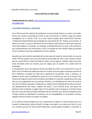 DESCUBRE LA BIBLIA-Nivel Intermedio Evangelio de Lucas
www.descubrelabiblia.org Pág.236
|
LUCAS CAPÍTULO 19 (RVR-1960)
TRANSCRIPCIÓN DEL AUDIO: https://soundcloud.com/amishav/19-lucas-19-la-
entrada#t=0:00
LA ENTRADA TRIUNFAL A JERUSALÉN
En la última parte del capítulo 18 estudiamos la escena donde Yeshúa va rumbo a Jerusalén.
Vimos que cuando va pasando por Jericó le sale al encuentro un hombre ciego que estaba
mendigando en el camino. Éste, al oír que Yeshúa pasaba, gritó fuertemente diciendo:
“¡Yeshúa ben David (Yeshúa Hijo de David) ten misericordia de mí!” Yeshúa, al escucharlo, se
detuvo y lo sanó. Lo que es interesante de este relato es que Yeshúa no tenía que pasar por
Jericó para dirigirse a Jerusalén; sin embargo, él decidió desviarse un poco y allí sucedieron
dos acontecimientos muy interesantes. Uno es la sanidad de este hombre ciego que gritaba
entre la multitud y otro que estudiaremos en este capítulo.
Aquellos que han tenido la revelación de las dos casas de Israel (la casa de Judá y la casa de
Israel o Efraín) conocen que la casa de Judá fue preservada por amor y por el pacto a David;
pero la casa de Efraín o Israel fue llevada al exilio y nunca regresó. También saben que ahora
están mezcladas entre las naciones, que son ciegas, que no pueden ver y están entre las
multitudes
Si consideramos estos dos aspectos de que el pueblo de Israel no es únicamente la casa de
Judá, ni los 14 millones de judíos que hay en el mundo, sino que según la promesa que Dios le
dio a Abraham, el pueblo de Israel son la plenitud de los gentiles, reyes y naciones, no
podemos pensar que la totalidad de Israel son los 14 millones que hay en el mundo. Este
número de ninguna manera son las estrellas incontables en multitud; no podríamos decir que
ellos son el cumplimiento de esa promesa. Entonces, si la totalidad de las tribus de Israel no
son esos 14 millones de judíos, la pregunta es: ¿dónde está la totalidad de las tribus de Israel?
¿Se desaparecieron del mapa y dejaron de existir, o esa simiente santa, esos genes de
Abraham están rondando en algún lugar? En los profetas está la respuesta. El profeta Oseas
dijo que la casa de Israel se había mezclado entre las naciones, que serían zarandeadas como
el trigo, estarían sin identidad, sin esperanza, sin ser compadecidas, sin ser pueblo y estarían
regadas entre las naciones sin poder ver (ciegas).
En el capítulo 19 del evangelio de Lucas, encontramos al Mesías, el Hijo de David, que va a
levantar el tabernáculo caído de David. Se dirige a Jerusalén y va a pasar por Jericó, el cual
nos recuerda que por ahí entró Josué (Yehoshua), cuando guiaba al pueblo a conquistar la
 