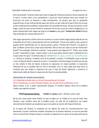DESCUBRE LA BIBLIA-Nivel Intermedio Evangelio de Lucas
www.descubrelabiblia.org Pág.237
|
tierra prometida. Tenemos ahora que viene el segundo Yehoshua (Josué) a tomar posesión de
la tierra, a echar fuera a los usurpadores, y pasa por Jericó porque tiene que cumplir las
Escrituras tal como se llevaron a cabo previamente. Tal parece que hay un propósito
específico por el que Yeshúa decide pasar por Jericó, ya que nada de lo que él hizo fue sin que
tuviera implicaciones proféticas relacionadas con el pueblo de Israel. Así que encuentra a este
ciego, y para los que ya han tenido la revelación de las dos casas de Israel la pregunta es: ¿a
quién representará este ciego que está en el camino y que grita “Yeshúa ben David (Yeshúa
Hijo de David) ten misericordia de mí”?
Este ciego representa a Efraín entre las naciones, el cual se volvió ciego porque dejó de ver las
maravillas de la Torah y está gritando entre las multitudes. Parece que nadie le oye y quizá te
puedas sentir identificado con él, porque gritas y gritas “¡Yeshúa ben David!” y la gente te
dice “¡Cállate! ¿Estás loco? ¿Qué estás diciendo? ¡No se dice así! ¿Qué es eso de Yeshúa ben
David?” Sin embargo, Yeshúa le contesta: “¿qué quieres que haga por ti?” “Señor, que reciba
la vista” respondió el ciego, “quiero volver a ver lo que perdí, quiero volver a deleitarme con
lo que veían mis ojos”. El salmista dijo Sal. 119:18 Abre mis ojos, y miraré Las maravillas de tu
ley. Yeshúa le contesta, “recíbela, tu fe te ha salvado”; es decir, “tu fidelidad a que un día iba
a venir el Hijo de David a restaurar el reino”. Tú también, mientras tengas la esperanza de que
un día vendrá el Hijo de David, entonces tu esperanza no estará perdida: la esperanza
milenaria de ser un pueblo libre en Sion y Jerusalén. Con un sólo ciego que haya entre la
multitud que aún tenga la esperanza de que el Hijo de David regresará a restaurar el
tabernáculo caído de David, la esperanza de Israel no estará perdida.
ENCUENTRO DE YESHÚA CON ZAQUEO
19:1 Habiendo entrado Jesús en Jericó, iba pasando por la ciudad.
19:2 Y sucedió que un varón llamado Zaqueo, que era jefe de los publicanos, y rico,
Ahora vamos a ver a quién representará Zaqueo. El nombre Zaqueo viene de la palabra
Tsadiq, que significa el justo.
H6662 Diccionario Strong tsaddíc de H6663; justo:- derecho, justo, recto.
De las dos casas quien hace énfasis en que se debe ser un Tsadiq es la casa de Judá. Este
hombre, cuyo nombre viene de la palabra justo, era jefe de los publicanos, los cuales
anteriormente también ya estudiamos que eran judíos al servicio del Imperio Romano.
En la época de Yeshúa, la condición de los líderes de Judá era económicamente muy
favorecida. A quien realmente estaban sirviendo era al Imperio Romano, el cual les permitía
tener el control del Templo siempre y cuando se reportaran con parte de las ganancias de las
 