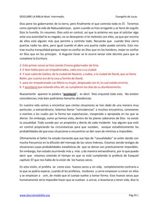 DESCUBRE LA BIBLIA-Nivel Intermedio Evangelio de Lucas
www.descubrelabiblia.org Pág.24 |
Dios pone los gobernantes de la tierra, pero finalmente el que controla todo es Él. Tenemos
como ejemplo la vida de Nabucodonosor, quien cuando se hizo arrogante y se llenó de orgullo
Dios lo humillo. En resumen, Dios está en control, así que la próxima vez que al solicitar algo
ante una autoridad te es negado, no se desesperes ni te molestes con ellos, ya que por encima
de ellos está alguien más que permite y controla todo. Recuerda que cuando Dios cierra
puertas nadie las abre, pero igual cuando el abre una puerta nadie puede cerrarla. Esto nos
trae mucha tranquilidad porque mejor es confiar en Dios que en los hombres, mejor es confiar
en Dios que en los príncipes. A Augusto Cesar se le ocurre lanzar este decreto para que se
cumpliese la Escritura.
2. Este primer censo se hizo siendo Cirenio gobernador de Siria.
3. E iban todos para ser empadronados, cada uno a su ciudad.
4. Y José subió de Galilea, de la ciudad de Nazaret, a Judea, a la ciudad de David, que se llama
Belén, por cuanto era de la casa y familia de David;
5. para ser empadronado con María su mujer, desposada con él, la cual estaba encinta.
6. Y aconteció que estando ellos allí, se cumplieron los días de su alumbramiento.
Nuevamente aparece la palabra “aconteció”, es decir Dios orquestó todo esto. No existen
coincidencias; más bien podríamos llamarlas diosidencias.
En nuestra vida vamos a encontrar que ciertas situaciones se han dado de una manera muy
particular, o extraordinaria. Solemos llamar “coincidencias” a muchos encuentros, conexiones
o eventos a los cuales por la forma tan espectacular, inesperada o apropiada en las que se
dieron. Sin embargo, como ya hemos visto, dentro de los planes soberanos de Dios no existe
la casualidad. Todo sucede por un propósito y detrás de cada incidente hay alguien que está
en control propiciando las circunstancias para que sucedan, aunque estadísticamente las
probabilidades de que esas situaciones o encuentros se den sean de mínimas a imposibles.
Últimamente el Señor ha estado haciendo que ese tipo de “casualidades” se estén dando con
mucha frecuencia en la difusión del mensaje de las raíces hebreas. Estamos siendo testigos de
situaciones cuyas probabilidades estadísticas de que se dieran son prácticamente imposibles.
Sin embargo, han estado ocurriendo más y más y de manera extraordinaria, por lo que puedo
decir que estamos viviendo el tiempo en que se está cumpliendo la profecía de Ezequiel
capítulo 37 que nos habla de la visión de los huesos secos.
En esta visión, el profeta ve como esos huesos secos y sin vida, completamente contrario a
lo que se podría esperar, cuando él les profetiza, tendones y carne empiezan a crecer en ellos
y se empiezan a unir, de modo que el cuerpo vuelve a tomar forma. Esos huesos secos que
humanamente sería imposible hacer que se vuelvan a unirse, a levantarse y tener vida, dice la
 