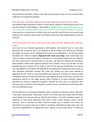 DESCUBRE LA BIBLIA-Nivel Intermedio Evangelio de Lucas
www.descubrelabiblia.org Pág.240
|
exactamente en esa fiesta. Yeshúa, al ver todo esto, les explica cómo va a ser el proceso de la
redención con la siguiente parábola.
19:12 Dijo, pues: Un hombre noble se fue a un país lejano, para recibir un reino y volver.
Este hombre noble representa a Yeshúa. Un país lejano, ¿Quién les recuerda que se fue a una
provincia lejana? el hijo pródigo, y Yeshúa dijo Jn. 10:16 También tengo otras ovejas que no
son de este redil; aquéllas también debo traer, y oirán mi voz; y habrá un rebaño, y un pastor.
O sea que fue a un país lejano a recibir el reino de la casa de Israel. El reino de la casa de Judá
estaba en ese momento cautivo bajo los romanos, pero el de Israel estaba disperso entre las
naciones.
19:13 Y llamando a diez siervos suyos, les dio diez minas, y les dijo: Negociad entre tanto que
vengo.
Una mina era una moneda equivalente a 100 dracmas. Una dracma tiene un costo muy
parecido al de un denario, que es el sueldo de un día de trabajo. Cien denarios son 100 días
de trabajo, de manera que la cantidad de 10 minas era lo equivalente a mil días de trabajo
(alrededor de 3 años de trabajo). Negociad entre tanto que vengo. Aquí encontramos una
manera práctica y personal de aplicar la Escritura. Es maravilloso enterarse de los misterios
del reino, como el de la casa de Israel y la de Judá, y de todos los misterios de la profecía;
pero también la Biblia tiene aspectos prácticos muy sencillos. Este es uno de ellos. En esta
parábola dice que mientras él va a recibir el reino les dio recursos económicos a sus siervos
con un propósito. En el capítulo 16 hablamos de la parábola del mayordomo infiel, a quien su
amo descubrió haciéndole trampas. Ahí vimos que Yeshúa nos puso como ejemplo la
sagacidad de este siervo al verse descubierto para preservar el estatus de vida que había
conseguido hasta ese momento. Aprendimos que la gente de este mundo (que no tienen una
perspectiva eterna) es más sagaz, porque todo el tiempo se la pasan haciendo negocios
pensando en retirarse y pasársela tranquilos. Aprende de ellos, que si se esfuerzan para
retirarse y vivir sus últimos años tranquilos, ¿cuánto más tú y yo deberíamos esforzarnos para
vivir una eternidad en paz?
No nos aferremos a las riquezas temporales como si siempre las fuéramos a tener. Más bien,
si las tienes, aprovéchalas. Úsalas para invertir en el reino, para que cuando estas te falten
seas recibido en las moradas eternas. Dicho de otra manera, “no existe el trabajo secular”. En
ocasiones se hace mucha diferencia entre servir a Dios y tener riquezas, como si fueran
opuestas. Esto es herencia de Roma, herencia maldita que el hispano trae mucho del
Catolicismo, en la que se dice que el dinero o los bienes materiales son algo malo. Esto crea
una cierta culpabilidad en el hispano por tener riquezas. Les dice este sistema “el dinero es
 