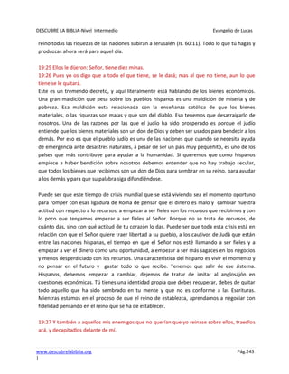 DESCUBRE LA BIBLIA-Nivel Intermedio Evangelio de Lucas
www.descubrelabiblia.org Pág.243
|
reino todas las riquezas de las naciones subirán a Jerusalén (Is. 60:11). Todo lo que tú hagas y
produzcas ahora será para aquel día.
19:25 Ellos le dijeron: Señor, tiene diez minas.
19:26 Pues yo os digo que a todo el que tiene, se le dará; mas al que no tiene, aun lo que
tiene se le quitará.
Este es un tremendo decreto, y aquí literalmente está hablando de los bienes económicos.
Una gran maldición que pesa sobre los pueblos hispanos es una maldición de miseria y de
pobreza. Esa maldición está relacionada con la enseñanza católica de que los bienes
materiales, o las riquezas son malas y que son del diablo. Eso tenemos que desarraigarlo de
nosotros. Una de las razones por las que el judío ha sido prosperado es porque el judío
entiende que los bienes materiales son un don de Dios y deben ser usados para bendecir a los
demás. Por eso es que el pueblo judío es una de las naciones que cuando se necesita ayuda
de emergencia ante desastres naturales, a pesar de ser un país muy pequeñito, es uno de los
países que más contribuye para ayudar a la humanidad. Si queremos que como hispanos
empiece a haber bendición sobre nosotros debemos entender que no hay trabajo secular,
que todos los bienes que recibimos son un don de Dios para sembrar en su reino, para ayudar
a los demás y para que su palabra siga difundiéndose.
Puede ser que este tiempo de crisis mundial que se está viviendo sea el momento oportuno
para romper con esas ligadura de Roma de pensar que el dinero es malo y cambiar nuestra
actitud con respecto a lo recursos, a empezar a ser fieles con los recursos que recibimos y con
lo poco que tengamos empezar a ser fieles al Señor. Porque no se trata de recursos, de
cuánto das, sino con qué actitud de tu corazón lo das. Puede ser que toda esta crisis está en
relación con que el Señor quiere traer libertad a su pueblo, a los cautivos de Judá que están
entre las naciones hispanas, el tiempo en que el Señor nos esté llamando a ser fieles y a
empezar a ver el dinero como una oportunidad, a empezar a ser más sagaces en los negocios
y menos desperdiciado con los recursos. Una característica del hispano es vivir el momento y
no pensar en el futuro y gastar todo lo que recibe. Tenemos que salir de ese sistema.
Hispanos, debemos empezar a cambiar, dejemos de tratar de imitar al anglosajón en
cuestiones económicas. Tú tienes una identidad propia que debes recuperar, debes de quitar
todo aquello que ha sido sembrado en tu mente y que no es conforme a las Escrituras.
Mientras estamos en el proceso de que el reino de establezca, aprendamos a negociar con
fidelidad pensando en el reino que se ha de establecer.
19:27 Y también a aquellos mis enemigos que no querían que yo reinase sobre ellos, traedlos
acá, y decapitadlos delante de mí.
 