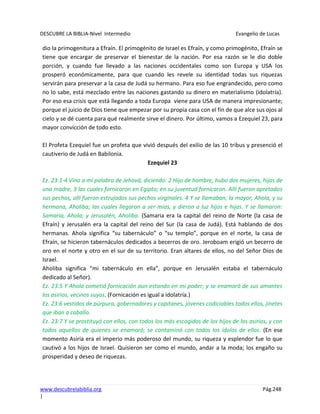 DESCUBRE LA BIBLIA-Nivel Intermedio Evangelio de Lucas
www.descubrelabiblia.org Pág.248
|
dio la primogenitura a Efraín. El primogénito de Israel es Efraín, y como primogénito, Efraín se
tiene que encargar de preservar el bienestar de la nación. Por esa razón se le dio doble
porción, y cuando fue llevado a las naciones occidentales como son Europa y USA los
prosperó económicamente, para que cuando les revele su identidad todas sus riquezas
servirán para preservar a la casa de Judá su hermano. Para eso fue engrandecido, pero como
no lo sabe, está mezclado entre las naciones gastando su dinero en materialismo (idolatría).
Por eso esa crisis que está llegando a toda Europa viene para USA de manera impresionante;
porque el juicio de Dios tiene que empezar por su propia casa con el fin de que alce sus ojos al
cielo y se dé cuenta para qué realmente sirve el dinero. Por último, vamos a Ezequiel 23, para
mayor convicción de todo esto.
El Profeta Ezequiel fue un profeta que vivió después del exilio de las 10 tribus y presenció el
cautiverio de Judá en Babilonia.
Ezequiel 23
Ez. 23:1-4 Vino a mí palabra de Jehová, diciendo: 2 Hijo de hombre, hubo dos mujeres, hijas de
una madre, 3 las cuales fornicaron en Egipto; en su juventud fornicaron. Allí fueron apretados
sus pechos, allí fueron estrujados sus pechos virginales. 4 Y se llamaban, la mayor, Ahola, y su
hermana, Aholiba; las cuales llegaron a ser mías, y dieron a luz hijos e hijas. Y se llamaron:
Samaria, Ahola; y Jerusalén, Aholiba. (Samaria era la capital del reino de Norte (la casa de
Efraín) y Jerusalén era la capital del reino del Sur (la casa de Judá). Está hablando de dos
hermanas. Ahola significa “su tabernáculo” o “su templo”, porque en el norte, la casa de
Efraín, se hicieron tabernáculos dedicados a becerros de oro. Jeroboam erigió un becerro de
oro en el norte y otro en el sur de su territorio. Eran altares de ellos, no del Señor Dios de
Israel.
Aholiba significa “mi tabernáculo en ella”, porque en Jerusalén estaba el tabernáculo
dedicado al Señor).
Ez. 23:5 Y Ahola cometió fornicación aun estando en mi poder; y se enamoró de sus amantes
los asirios, vecinos suyos, (Fornicación es igual a idolatría.)
Ez. 23:6 vestidos de púrpura, gobernadores y capitanes, jóvenes codiciables todos ellos, jinetes
que iban a caballo.
Ez. 23:7 Y se prostituyó con ellos, con todos los más escogidos de los hijos de los asirios, y con
todos aquellos de quienes se enamoró; se contaminó con todos los ídolos de ellos. (En ese
momento Asiria era el imperio más poderoso del mundo, su riqueza y esplendor fue lo que
cautivó a los hijos de Israel. Quisieron ser como el mundo, andar a la moda; los engaño su
prosperidad y deseo de riquezas.
 
