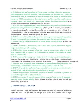 DESCUBRE LA BIBLIA-Nivel Intermedio Evangelio de Lucas
www.descubrelabiblia.org Pág.249
|
Ez. 23:8-11 Y no dejó sus fornicaciones de Egipto; porque con ella se echaron en su juventud, y
ellos comprimieron sus pechos virginales, y derramaron sobre ella su fornicación. 9 Por lo cual
la entregué en mano de sus amantes, en mano de los hijos de los asirios, de quienes se había
enamorado. 10 Ellos descubrieron su desnudez, tomaron sus hijos y sus hijas, y a ella mataron
a espada; y vino a ser famosa entre las mujeres, pues en ella hicieron escarmiento. (Esto
sucedió cuando las tribus del norte fueron llevadas cautivas).
Ez. 23:11 Y lo vio su hermana Aholiba, y enloqueció de lujuria más que ella; y sus fornicaciones
fueron más que las fornicaciones de su hermana. (Aholiba, es decir Jerusalén, la casa de Judá,
no fue mejor, sino que fue peor que Samaria. Por eso es que debemos tener cuidado, de no
irnos desbocados a imitar lo que una casa u otra hace. No debemos imitar las costumbres de
ninguna de ellas a plenitud, debemos regresar a la Torah.)
Ez. 23:12 Se enamoró de los hijos de los asirios sus vecinos, gobernadores y capitanes, vestidos
de ropas y armas excelentes, jinetes que iban a caballo, todos ellos jóvenes codiciables.
Ez. 23:13 Y vi que se había contaminado; un mismo camino era el de ambas. (Ambas casas
tropezaron.)
Ez. 23:14 Y aumentó sus fornicaciones; pues cuando vio a hombres pintados en la pared,
imágenes de caldeos pintadas de color,
Ez. 23:15 ceñidos por sus lomos con talabartes, y tiaras de colores en sus cabezas, teniendo
todos ellos apariencia de capitanes, a la manera de los hombres de Babilonia, de Caldea,
tierra de su nacimiento,
Ez. 23:16 se enamoró de ellos a primera vista, y les envió mensajeros a la tierra de los caldeos.
(Aquí está el amor a primera vista. El amor a primera vista no existe, lo que existe es la lujuria
a primera vista. El amor es algo que se construye con el tiempo y que toma muchos años lograr.)
Ez. 23:17 Así, pues, se llegaron a ella los hombres de Babilonia en su lecho de amores, y la
contaminaron, y ella también se contaminó con ellos, y su alma se hastió de ellos.
Ez. 23:18 Así hizo patentes sus fornicaciones y descubrió sus desnudeces, por lo cual mi alma
se hastió de ella, como se había ya hastiado mi alma de su hermana.
Ez. 23:19 Aun multiplicó sus fornicaciones, trayendo en memoria los días de su juventud, en
los cuales había fornicado en la tierra de Egipto.
Ez. 23:20 Y se enamoró de sus rufianes, cuya lujuria es como el ardor carnal de los asnos, y
cuyo flujo como flujo de caballos. (Tanto la casa de Efraín como la casa de Judá son
equiparadas con un asno.)
LA ENTRADA TRIUNFAL A JERUSALÉN
Ahora sí, volvamos a Lucas. Recapitulando, Yeshúa está entrando a la ciudad de Jerusalén, la
capital del reino. Está pasando por Betfagé, que dijimos que significa casa de higos
 