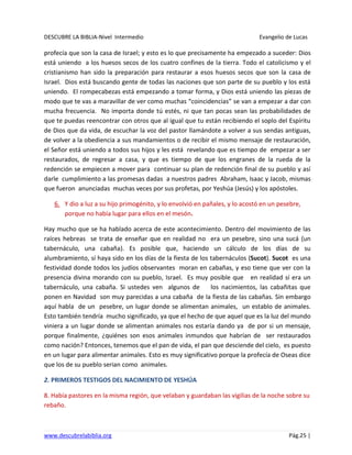 DESCUBRE LA BIBLIA-Nivel Intermedio Evangelio de Lucas
www.descubrelabiblia.org Pág.25 |
profecía que son la casa de Israel; y esto es lo que precisamente ha empezado a suceder: Dios
está uniendo a los huesos secos de los cuatro confines de la tierra. Todo el catolicismo y el
cristianismo han sido la preparación para restaurar a esos huesos secos que son la casa de
Israel. Dios está buscando gente de todas las naciones que son parte de su pueblo y los está
uniendo. El rompecabezas está empezando a tomar forma, y Dios está uniendo las piezas de
modo que te vas a maravillar de ver como muchas “coincidencias” se van a empezar a dar con
mucha frecuencia. No importa donde tú estés, ni que tan pocas sean las probabilidades de
que te puedas reencontrar con otros que al igual que tu están recibiendo el soplo del Espíritu
de Dios que da vida, de escuchar la voz del pastor llamándote a volver a sus sendas antiguas,
de volver a la obediencia a sus mandamientos o de recibir el mismo mensaje de restauración,
el Señor está uniendo a todos sus hijos y les está revelando que es tiempo de empezar a ser
restaurados, de regresar a casa, y que es tiempo de que los engranes de la rueda de la
redención se empiecen a mover para continuar su plan de redención final de su pueblo y así
darle cumplimiento a las promesas dadas a nuestros padres Abraham, Isaac y Jacob, mismas
que fueron anunciadas muchas veces por sus profetas, por Yeshúa (Jesús) y los apóstoles.
6. Y dio a luz a su hijo primogénito, y lo envolvió en pañales, y lo acostó en un pesebre,
porque no había lugar para ellos en el mesón.
Hay mucho que se ha hablado acerca de este acontecimiento. Dentro del movimiento de las
raíces hebreas se trata de enseñar que en realidad no era un pesebre, sino una sucá (un
tabernáculo, una cabaña). Es posible que, haciendo un cálculo de los días de su
alumbramiento, sí haya sido en los días de la fiesta de los tabernáculos (Sucot). Sucot es una
festividad donde todos los judíos observantes moran en cabañas, y eso tiene que ver con la
presencia divina morando con su pueblo, Israel. Es muy posible que en realidad sí era un
tabernáculo, una cabaña. Si ustedes ven algunos de los nacimientos, las cabañitas que
ponen en Navidad son muy parecidas a una cabaña de la fiesta de las cabañas. Sin embargo
aquí habla de un pesebre, un lugar donde se alimentan animales, un establo de animales.
Esto también tendría mucho significado, ya que el hecho de que aquel que es la luz del mundo
viniera a un lugar donde se alimentan animales nos estaría dando ya de por si un mensaje,
porque finalmente, ¿quiénes son esos animales inmundos que habrían de ser restaurados
como nación? Entonces, tenemos que el pan de vida, el pan que desciende del cielo, es puesto
en un lugar para alimentar animales. Esto es muy significativo porque la profecía de Oseas dice
que los de su pueblo serian como animales.
2. PRIMEROS TESTIGOS DEL NACIMIENTO DE YESHÚA
8. Había pastores en la misma región, que velaban y guardaban las vigilias de la noche sobre su
rebaño.
 