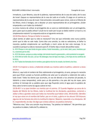 DESCUBRE LA BIBLIA-Nivel Intermedio Evangelio de Lucas
www.descubrelabiblia.org Pág.250
|
inmaduros, y por Betania, casa de la pobreza, representativos de la casa de Judá y de la casa
de Israel. Zaqueo es representativo de la casa de Judá en el exilio. El ciego en el camino es
representativo de la casa de Israel. Está entrando a Jerusalén para reinar, está en el Monte de
los Olivos, envía 2 testigos, van a desatar un asno representativo de un primogénito. ¿Están
empezando a unir todos los símbolos?
La única manera de utilizar al primogénito de un asno es redimiéndolo con un primogénito,
pero ¿para qué se podía utilizar? ¿Cuál era la razón por la que se debía redimir un burro y no
simplemente matarlo? La respuesta está en el siguiente versículo.
19:34 Ellos dijeron: Porque el Señor lo necesita.
¿Qué sientes al saber que tu vida es necesaria? Una vez que entiendes esto nunca podrás
sentir que la vida no vale nada. Como dice una canción, tu vida es valiosísima, el Señor la
necesita; pudiste simplemente ser sacrificado o morir antes de leer este mensaje. Si no
sucedió es porque tu vida es necesaria para Él. El Señor dijo a través del profeta Isaías:
Is. 43:4 Porque a mis ojos fuiste de gran estima, fuiste honorable, y yo te amé; daré, pues, hombres por
ti, y naciones por tu vida.
Is. 43:5 No temas, porque yo estoy contigo; del oriente traeré tu generación, y del occidente te recogeré.
Is. 43:6 Diré al norte: Da acá; y al sur: No detengas; trae de lejos mis hijos, y mis hijas de los confines de
la tierra,
Is. 43:7 todos los llamados de mi nombre; para gloria mía los he creado, los formé y los hice.
19:35 Y lo trajeron a Jesús; y habiendo echado sus mantos sobre el pollino, subieron a Jesús
encima.
Ahora sí, aquí está el cordero de Dios redimiendo al primogénito, al asno, porque le necesita
para que Efraín cumpla su función profética de velar por la salvación y redención de Judá y
todo Israel. Todos los bienes que acumules, en vez de dárselo a tus amantes (el pecado, la
idolatría y cosas temporales), serán para un día ponerlos a los pies del rey de reyes, para
sembrar el mensaje de su palabra para que siga fluyendo como el agua para la palabra de
Dios cubra la tierra como las aguas cubran el mar.
19:36-40 Y a su paso tendían sus mantos por el camino. 37 Cuando llegaban ya cerca de la
bajada del Monte de los Olivos, toda la multitud de los discípulos, gozándose, comenzó a
alabar a Dios a grandes voces por todas las maravillas que habían visto, 38 diciendo: ¡Bendito
el rey que viene en el nombre del Señor; paz en el cielo, y gloria en las alturas! 39 Entonces
algunos de los fariseos de entre la multitud le dijeron: Maestro, reprende a tus discípulos. 40
El, respondiendo, les dijo: Os digo que si éstos callaran, las piedras clamarían.
“Mientras viva,” dice una canción muy hermosa, “las piedras no hablaran”. No permitas que
las piedras le alaben, habla de Él y alábalo tú.
 
