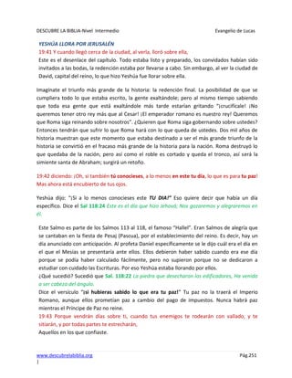 DESCUBRE LA BIBLIA-Nivel Intermedio Evangelio de Lucas
www.descubrelabiblia.org Pág.251
|
YESHÚA LLORA POR JERUSALÉN
19:41 Y cuando llegó cerca de la ciudad, al verla, lloró sobre ella,
Este es el desenlace del capítulo. Todo estaba listo y preparado, los convidados habían sido
invitados a las bodas, la redención estaba por llevarse a cabo. Sin embargo, al ver la ciudad de
David, capital del reino, lo que hizo Yeshúa fue llorar sobre ella.
Imagínate el triunfo más grande de la historia: la redención final. La posibilidad de que se
cumpliera todo lo que estaba escrito, la gente exaltándole; pero al mismo tiempo sabiendo
que toda esa gente que está exaltándole más tarde estarían gritando “¡crucifícale! ¡No
queremos tener otro rey más que al Cesar! ¡El emperador romano es nuestro rey! Queremos
que Roma siga reinando sobre nosotros”. ¿Quieren que Roma siga gobernando sobre ustedes?
Entonces tendrán que sufrir lo que Roma hará con lo que queda de ustedes. Dos mil años de
historia muestran que este momento que estaba destinado a ser el más grande triunfo de la
historia se convirtió en el fracaso más grande de la historia para la nación. Roma destruyó lo
que quedaba de la nación, pero así como el roble es cortado y queda el tronco, así será la
simiente santa de Abraham; surgirá un retoño.
19:42 diciendo: ¡Oh, si también tú conocieses, a lo menos en este tu día, lo que es para tu paz!
Mas ahora está encubierto de tus ojos.
Yeshúa dijo: “¡Si a lo menos conocieses este TU DIA!” Eso quiere decir que había un día
específico. Dice el Sal 118:24 Este es el día que hizo Jehová; Nos gozaremos y alegraremos en
él.
Este Salmo es parte de los Salmos 113 al 118, el famoso “Hallel”. Eran Salmos de alegría que
se cantaban en la fiesta de Pesaj (Pascua), por el establecimiento del reino. Es decir, hay un
día anunciado con anticipación. Al profeta Daniel específicamente se le dijo cuál era el día en
el que el Mesías se presentaría ante ellos. Ellos debieron haber sabido cuando era ese día
porque se podía haber calculado fácilmente, pero no supieron porque no se dedicaron a
estudiar con cuidado las Escrituras. Por eso Yeshúa estaba llorando por ellos.
¿Qué sucedió? Sucedió que Sal. 118:22 La piedra que desecharon los edificadores, Ha venido
a ser cabeza del ángulo.
Dice el versículo “¡si hubieras sabido lo que era tu paz!” Tu paz no la traerá el Imperio
Romano, aunque ellos prometían paz a cambio del pago de impuestos. Nunca habrá paz
mientras el Príncipe de Paz no reine.
19:43 Porque vendrán días sobre ti, cuando tus enemigos te rodearán con vallado, y te
sitiarán, y por todas partes te estrecharán,
Aquellos en los que confiaste.
 