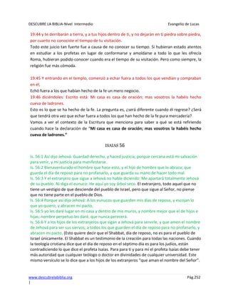 DESCUBRE LA BIBLIA-Nivel Intermedio Evangelio de Lucas
www.descubrelabiblia.org Pág.252
|
19:44 y te derribarán a tierra, y a tus hijos dentro de ti, y no dejarán en ti piedra sobre piedra,
por cuanto no conociste el tiempo de tu visitación.
Todo este juicio tan fuerte fue a causa de no conocer su tiempo. Si hubieran estado atentos
en estudiar a los profetas en lugar de conformarse y amoldarse a todo lo que les ofrecía
Roma, hubieran podido conocer cuando era el tiempo de su visitación. Pero como siempre, la
religión fue más cómoda.
19:45 Y entrando en el templo, comenzó a echar fuera a todos los que vendían y compraban
en él,
Echó fuera a los que habían hecho de la fe un mero negocio.
19:46 diciéndoles: Escrito está: Mi casa es casa de oración; mas vosotros la habéis hecho
cueva de ladrones.
Esto es lo que se ha hecho de la fe. La pregunta es, ¿será diferente cuando él regrese? ¿Será
que tendrá otra vez que echar fuera a todos los que han hecho de la fe pura mercadería?
Vamos a ver el contexto de la Escritura que menciona para saber a qué se está refiriendo
cuando hace la declaración de “Mi casa es casa de oración; mas vosotros la habéis hecho
cueva de ladrones.”
ISAIAS 56
Is. 56:1 Así dijo Jehová: Guardad derecho, y haced justicia; porque cercana está mi salvación
para venir, y mi justicia para manifestarse.
Is. 56:2 Bienaventurado el hombre que hace esto, y el hijo de hombre que lo abraza; que
guarda el día de reposo para no profanarlo, y que guarda su mano de hacer todo mal.
Is. 56:3 Y el extranjero que sigue a Jehová no hable diciendo: Me apartará totalmente Jehová
de su pueblo. Ni diga el eunuco: He aquí yo soy árbol seco. El extranjero, todo aquel que no
tiene un vestigio de que desciende del pueblo de Israel, pero que sigue al Señor, no piense
que no tiene parte en el pueblo de Dios.
Is. 56:4 Porque así dijo Jehová: A los eunucos que guarden mis días de reposo, y escojan lo
que yo quiero, y abracen mi pacto,
Is. 56:5 yo les daré lugar en mi casa y dentro de mis muros, y nombre mejor que el de hijos e
hijas; nombre perpetuo les daré, que nunca perecerá.
Is. 56:6 Y a los hijos de los extranjeros que sigan a Jehová para servirle, y que amen el nombre
de Jehová para ser sus siervos; a todos los que guarden el día de reposo para no profanarlo, y
abracen mi pacto, (Esto quiere decir que el Shabbat, día de reposo, no es para el pueblo de
Israel únicamente. El Shabbat es un testimonio de la creación para todas las naciones. Cuando
la teología cristiana dice que el día de reposo en el séptimo día es para los judíos, están
contradiciendo lo que dice el profeta Isaías. Para para ti y para mí el profeta Isaías debe tener
más autoridad que cualquier teólogo o doctor en divinidades de cualquier universidad. Este
mismo versículo se lo dice que a los hijos de los extranjeros “que aman el nombre del Señor”.
 