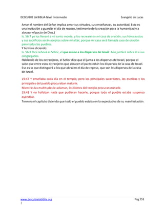 DESCUBRE LA BIBLIA-Nivel Intermedio Evangelio de Lucas
www.descubrelabiblia.org Pág.253
|
Amar el nombre del Señor implica amar sus virtudes, sus enseñanzas, su autoridad. Esta es
una invitación a guardar el día de reposo, testimonio de la creación para la humanidad y a
abrazar el pacto de Dios.)
Is. 56:7 yo los llevaré a mi santo monte, y los recrearé en mi casa de oración; sus holocaustos
y sus sacrificios serán aceptos sobre mi altar; porque mi casa será llamada casa de oración
para todos los pueblos.
Y termina diciendo:
Is. 56:8 Dice Jehová el Señor, el que reúne a los dispersos de Israel: Aún juntaré sobre él a sus
congregados.
Hablando de los extranjeros, el Señor dice que él junta a los dispersos de Israel, porque él
sabe que entre esos extranjeros que abracen el pacto están los dispersos de la casa de Israel.
Eso es lo que distinguirá a los que abracen el día de reposo, que son los dispersos de la casa
de Israel.
19:47 Y enseñaba cada día en el templo; pero los principales sacerdotes, los escribas y los
principales del pueblo procuraban matarle.
Mientras las multitudes le aclaman, los líderes del templo procuran matarle.
19:48 Y no hallaban nada que pudieran hacerle, porque todo el pueblo estaba suspenso
oyéndole.
Termina el capítulo diciendo que todo el pueblo estaba en la expectativa de su manifestación.
 