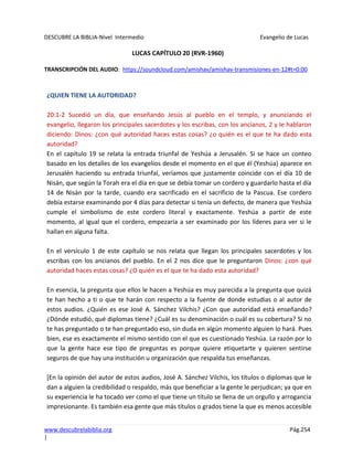 DESCUBRE LA BIBLIA-Nivel Intermedio Evangelio de Lucas
www.descubrelabiblia.org Pág.254
|
LUCAS CAPÍTULO 20 (RVR-1960)
TRANSCRIPCIÓN DEL AUDIO: https://soundcloud.com/amishav/amishav-transmisiones-en-12#t=0:00
¿QUIEN TIENE LA AUTORIDAD?
20:1-2 Sucedió un día, que enseñando Jesús al pueblo en el templo, y anunciando el
evangelio, llegaron los principales sacerdotes y los escribas, con los ancianos, 2 y le hablaron
diciendo: Dinos: ¿con qué autoridad haces estas cosas? ¿o quién es el que te ha dado esta
autoridad?
En el capítulo 19 se relata la entrada triunfal de Yeshúa a Jerusalén. Si se hace un conteo
basado en los detalles de los evangelios desde el momento en el que él (Yeshúa) aparece en
Jerusalén haciendo su entrada triunfal, veríamos que justamente coincide con el día 10 de
Nisán, que según la Torah era el día en que se debía tomar un cordero y guardarlo hasta el día
14 de Nisán por la tarde, cuando era sacrificado en el sacrificio de la Pascua. Ese cordero
debía estarse examinando por 4 días para detectar si tenía un defecto, de manera que Yeshúa
cumple el simbolismo de este cordero literal y exactamente. Yeshúa a partir de este
momento, al igual que el cordero, empezaría a ser examinado por los líderes para ver si le
hallan en alguna falta.
En el versículo 1 de este capítulo se nos relata que llegan los principales sacerdotes y los
escribas con los ancianos del pueblo. En el 2 nos dice que le preguntaron Dinos: ¿con qué
autoridad haces estas cosas? ¿O quién es el que te ha dado esta autoridad?
En esencia, la pregunta que ellos le hacen a Yeshúa es muy parecida a la pregunta que quizá
te han hecho a ti o que te harán con respecto a la fuente de donde estudias o al autor de
estos audios. ¿Quién es ese José A. Sánchez Vilchis? ¿Con que autoridad está enseñando?
¿Dónde estudió, qué diplomas tiene? ¿Cuál es su denominación o cuál es su cobertura? Si no
te has preguntado o te han preguntado eso, sin duda en algún momento alguien lo hará. Pues
bien, ese es exactamente el mismo sentido con el que es cuestionado Yeshúa. La razón por lo
que la gente hace ese tipo de preguntas es porque quiere etiquetarte y quieren sentirse
seguros de que hay una institución u organización que respalda tus enseñanzas.
[En la opinión del autor de estos audios, José A. Sánchez Vilchis, los títulos o diplomas que le
dan a alguien la credibilidad o respaldo, más que beneficiar a la gente le perjudican; ya que en
su experiencia le ha tocado ver como el que tiene un título se llena de un orgullo y arrogancia
impresionante. Es también esa gente que más títulos o grados tiene la que es menos accesible
 
