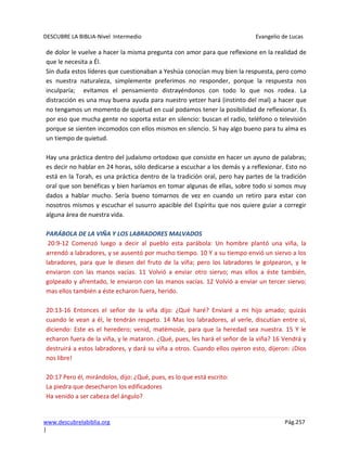 DESCUBRE LA BIBLIA-Nivel Intermedio Evangelio de Lucas
www.descubrelabiblia.org Pág.257
|
de dolor le vuelve a hacer la misma pregunta con amor para que reflexione en la realidad de
que le necesita a Él.
Sin duda estos líderes que cuestionaban a Yeshúa conocían muy bien la respuesta, pero como
es nuestra naturaleza, simplemente preferimos no responder, porque la respuesta nos
inculparía; evitamos el pensamiento distrayéndonos con todo lo que nos rodea. La
distracción es una muy buena ayuda para nuestro yetzer hará (instinto del mal) a hacer que
no tengamos un momento de quietud en cual podamos tener la posibilidad de reflexionar. Es
por eso que mucha gente no soporta estar en silencio: buscan el radio, teléfono o televisión
porque se sienten incomodos con ellos mismos en silencio. Si hay algo bueno para tu alma es
un tiempo de quietud.
Hay una práctica dentro del judaísmo ortodoxo que consiste en hacer un ayuno de palabras;
es decir no hablar en 24 horas, sólo dedicarse a escuchar a los demás y a reflexionar. Esto no
está en la Torah, es una práctica dentro de la tradición oral, pero hay partes de la tradición
oral que son benéficas y bien haríamos en tomar algunas de ellas, sobre todo si somos muy
dados a hablar mucho. Sería bueno tomarnos de vez en cuando un retiro para estar con
nosotros mismos y escuchar el susurro apacible del Espíritu que nos quiere guiar a corregir
alguna área de nuestra vida.
PARÁBOLA DE LA VIÑA Y LOS LABRADORES MALVADOS
20:9-12 Comenzó luego a decir al pueblo esta parábola: Un hombre plantó una viña, la
arrendó a labradores, y se ausentó por mucho tiempo. 10 Y a su tiempo envió un siervo a los
labradores, para que le diesen del fruto de la viña; pero los labradores le golpearon, y le
enviaron con las manos vacías. 11 Volvió a enviar otro siervo; mas ellos a éste también,
golpeado y afrentado, le enviaron con las manos vacías. 12 Volvió a enviar un tercer siervo;
mas ellos también a éste echaron fuera, herido.
20:13-16 Entonces el señor de la viña dijo: ¿Qué haré? Enviaré a mi hijo amado; quizás
cuando le vean a él, le tendrán respeto. 14 Mas los labradores, al verle, discutían entre sí,
diciendo: Este es el heredero; venid, matémosle, para que la heredad sea nuestra. 15 Y le
echaron fuera de la viña, y le mataron. ¿Qué, pues, les hará el señor de la viña? 16 Vendrá y
destruirá a estos labradores, y dará su viña a otros. Cuando ellos oyeron esto, dijeron: ¡Dios
nos libre!
20:17 Pero él, mirándolos, dijo: ¿Qué, pues, es lo que está escrito:
La piedra que desecharon los edificadores
Ha venido a ser cabeza del ángulo?
 