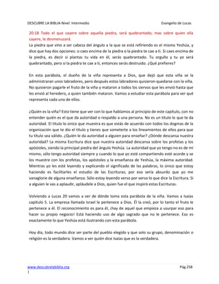 DESCUBRE LA BIBLIA-Nivel Intermedio Evangelio de Lucas
www.descubrelabiblia.org Pág.258
|
20:18 Todo el que cayere sobre aquella piedra, será quebrantado; mas sobre quien ella
cayere, le desmenuzará.
La piedra que vino a ser cabeza del ángulo a la que se está refiriendo es el mismo Yeshúa, y
dice que hay dos opciones: o caes encima de la piedra o la piedra te cae a ti. Si caes encima de
la piedra, es decir si plantas tu vida en él, serás quebrantado. Tu orgullo y tu yo será
quebrantado, pero si la piedra te cae a ti, entonces serás destruido. ¿Qué prefieres?
En esta parábola, el dueño de la viña representa a Dios, que dejó que esta viña se la
administraran unos labradores, pero después estos labradores quisieron quedarse con la viña.
No quisieron pagarle el fruto de la viña y mataron a todos los siervos que les envió hasta que
les envió al heredero, a quien también mataron. Vamos a estudiar esta parábola para ver qué
representa cada uno de ellos.
¿Quién es la viña? Esto tiene que ver con lo que hablamos al principio de este capítulo, con no
entender quién es el que da autoridad o respaldo a una persona. No es un título lo que te da
autoridad. El título lo único que muestra es que estás de acuerdo con todos los dogmas de la
organización que te dio el título y tienes que someterte a los lineamientos de ellos para que
tu título sea válido. ¿Quién le da autoridad a alguien para enseñar? ¿Dónde descansa nuestra
autoridad? La misma Escritura dice que nuestra autoridad descansa sobre los profetas y los
apóstoles, siendo la principal piedra del ángulo Yeshúa. La autoridad que yo tengo no es de mí
mismo, sólo tengo autoridad siempre y cuando lo que yo esté compartiendo esté acorde y se
los muestre con los profetas, los apóstoles y la enseñanza de Yeshúa, la máxima autoridad.
Mientras yo les esté leyendo y explicando el significado de las palabras, lo único que estoy
haciendo es facilitarles el estudio de las Escrituras; por eso sería absurdo que yo me
vanaglorie de alguna enseñanza. Sólo estoy leyendo verso por verso lo que dice la Escritura. Si
a alguien le vas a aplaudir, apláudele a Dios, quien fue el que inspiró estas Escrituras.
Volviendo a Lucas 20 vamos a ver de dónde toma esta parábola de la viña. Vamos a Isaías
capítulo 5. La empresa llamada Israel le pertenece a Dios. Él la creó, por lo tanto el fruto le
pertenece a él. El reconocimiento es para él, ¡hay de aquel que empieza a usurpar eso para
hacer su propio negocio! Está haciendo uso de algo sagrado que no le pertenece. Eso es
exactamente lo que Yeshúa está ilustrando con esta parábola.
Hoy día, todo mundo dice ser parte del pueblo elegido y que solo su grupo, denominación o
religión es la verdadera. Vamos a ver quién dice Isaías que es la verdadera.
 