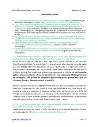 DESCUBRE LA BIBLIA-Nivel Intermedio Evangelio de Lucas
www.descubrelabiblia.org Pág.259
|
Parábola de la viña
Is. 5:1 Ahora cantaré por mi amado el cantar de mi amado a su viña. (Esta es una canción que
Isaías hizo dedicada a su amado, Dios) Tenía mi amado una viña en una ladera fértil.
Is. 5:2 La había cercado y despedregado y plantado de vides escogidas; había edificado en
medio de ella una torre, y hecho también en ella un lagar; y esperaba que diese uvas, y dio
uvas silvestres. (Una viña es una huerta de uvas. La había labrado para que diera buen
fruto. También puso una torre para que vigilaran que no se robaran el fruto. Un lagar es un
recipiente con orificios en la parte de abajo; ahí era donde se pisaban las uvas para extraer
el jugo.)
Is. 5:3 Ahora, pues, vecinos de Jerusalén y varones de Judá, juzgad ahora entre mí y mi viña.
Is. 5:4 ¿Qué más se podía hacer a mi viña, que yo no haya hecho en ella? ¿Cómo, esperando yo
que diese uvas, ha dado uvas silvestres?
Is. 5:5 Os mostraré, pues, ahora lo que haré yo a mi viña: Le quitaré su vallado, y será
consumida; aportillaré su cerca, y será hollada. (Le quitaría la cerca, dejándola
desprotegida.)
Is. 5:6 Haré que quede desierta; no será podada ni cavada, y crecerán el cardo y los espinos; y
aun a las nubes mandaré que no derramen lluvia sobre ella. (Espinos es sinónimo de
extranjeros.)
Is. 5:7 Ciertamente la viña de Jehová de los ejércitos es la casa de Israel, y los hombres de Judá
planta deliciosa suya. Esperaba juicio, y he aquí vileza; justicia, y he aquí clamor.
No necesitamos inventar quien es su viña, aquí mismo nos dice que es la casa de Israel.
Específicamente el título “la casa de Israel” es una referencia a las tribus del norte. La región
más fértil de todo el territorio de Israel en esa época y aun hoy día es la región de Galilea; eso
fue una piedra de tropiezo para los israelitas. Tener tanta abundancia les hizo que se
olvidaran de Dios. Esto es algo que tenemos que aprender de la historia: no son la miseria,
pobreza o los momentos de adversidad económica los más peligrosos o difíciles para la vida
de un creyente, sino que son los periodos de prosperidad los que pueden hacer que nos
olvidemos de que es Dios quien nos da la provisión.
Entonces el pasaje dice que el territorio del norte es la viña del Señor, de la cual esperaba que
diera uvas buenas pero dio uvas silvestres. A esta gente del Norte, con tanta prosperidad,
empezó a gustarle lo extranjero. A causa de su fascinación por lo extranjero, el Señor los
entregó en manos de los extranjeros; al mezclarse con los extranjeros se hicieron silvestres.
Luego dice que el Señor esperaba que tanta prosperidad y abundancia diera buenos frutos:
esperaba juicio y justicia, pero en lugar de esto recibió vileza y clamor.
Is. 5:8 ¡Ay de los que juntan casa a casa, y añaden heredad a heredad hasta ocuparlo todo!
¿Habitaréis vosotros solos en medio de la tierra?
Nuevamente podemos ver cómo el Señor nos exhorta por medio de preguntas. En este
versículo pregunta, ¿Habitaréis vosotros solos en medio de la tierra?
 