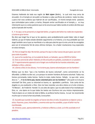 DESCUBRE LA BIBLIA-Nivel Intermedio Evangelio de Lucas
www.descubrelabiblia.org Pág.26 |
Estamos hablando de toda esa región de Beit Lejem (Belén), la cual está muy cerca de
Jerusalén. En el templo en Jerusalén se llevaban a cabo sacrificios de corderos todos los días;
y para criar esos corderos que habrían de ser sacrificados, el mismo templo tenía pastores
que contrataban para cuidar y criarlos. Después serían sacrificados en el templo, y es muy
interesante que es a estos pastores que se les anuncia que había nacido el cordero de Dios que
quita el pecado del mundo.
9. Y he aquí, se les presentó un ángel del Señor, y la gloria del Señor los rodeó de resplandor;
y tuvieron gran temor.
No dice qué ángel fue el que se les aparece, pero probablemente pudo haber sido el ángel
Gabriel, ya que él había estado dándole seguimiento a la historia, y es muy probable que ese
ángel también sea el que se manifieste a tu vida para decirte que tú eres uno de los escogidos
para ser el remanente fiel de estos últimos tiempos. Va a haber revelaciones muy especiales
en estos tiempos.
10. Pero el ángel les dijo: No temáis; porque he aquí os doy nuevas de gran gozo, que será
para todo el pueblo:
11. que os ha nacido hoy, en la ciudad de David, un Salvador, que es CRISTO el Señor.
12. Esto os servirá de señal: Hallaréis al niño envuelto en pañales, acostado en un pesebre.
13. Y repentinamente apareció con el ángel una multitud de las huestes celestiales, que
alababan a Dios, y decían:
14. ¡Gloria a Dios en las alturas, Y en la tierra paz, buena voluntad para con los hombres!
Nótese que no dice: “paz a los hombres de buena voluntad”, como comúnmente se ha
difundido. La Biblia no dice así, y es porque no existen hombres de buena voluntad. Todos nos
hemos corrompido, todos hemos hecho lo malo, todos hemos fallado. Lo que este verso
dice es: “… ¡Y en la tierra paz, buena voluntad para con los hombres!” ¿De quién es la buena
voluntad? De Dios, pues su voluntad es buena, es agradable y perfecta. Este canto de los
ángeles es una exaltación a Dios. Esto me hace recordar una obra clásica en el arte cristiano,
“El Mesías”, de Frederick Handel. Es una obra de opera que no cabe duda le fue revelada por
Dios, es una ópera en la que todos los textos son Escritura con una música impresionante.
Toda la ópera es un relato de toda la Biblia, es profecía hecha música, la cual les recomiendo
mucho que si nunca la han escuchado, la escuchen.
15. Sucedió que cuando los ángeles se fueron de ellos al cielo, los pastores se dijeron unos a
otros: Pasemos, pues, hasta Belén, y veamos esto que ha sucedido, y que el Señor nos ha
manifestado.
16. Vinieron, pues, apresuradamente, y hallaron a María y a José, y al niño acostado en el
pesebre.
 