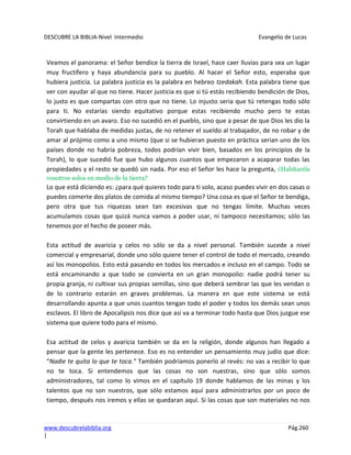 DESCUBRE LA BIBLIA-Nivel Intermedio Evangelio de Lucas
www.descubrelabiblia.org Pág.260
|
Veamos el panorama: el Señor bendice la tierra de Israel, hace caer lluvias para sea un lugar
muy fructífero y haya abundancia para su pueblo. Al hacer el Señor esto, esperaba que
hubiera justicia. La palabra justicia es la palabra en hebreo tzedakah. Esta palabra tiene que
ver con ayudar al que no tiene. Hacer justicia es que si tú estás recibiendo bendición de Dios,
lo justo es que compartas con otro que no tiene. Lo injusto seria que tú retengas todo sólo
para ti. No estarías siendo equitativo porque estas recibiendo mucho pero te estas
convirtiendo en un avaro. Eso no sucedió en el pueblo, sino que a pesar de que Dios les dio la
Torah que hablaba de medidas justas, de no retener el sueldo al trabajador, de no robar y de
amar al prójimo como a uno mismo (que si se hubieran puesto en práctica serian uno de los
países donde no habría pobreza, todos podrían vivir bien, basados en los principios de la
Torah), lo que sucedió fue que hubo algunos cuantos que empezaron a acaparar todas las
propiedades y el resto se quedó sin nada. Por eso el Señor les hace la pregunta, ¿Habitaréis
vosotros solos en medio de la tierra?
Lo que está diciendo es: ¿para qué quieres todo para ti solo, acaso puedes vivir en dos casas o
puedes comerte dos platos de comida al mismo tiempo? Una cosa es que el Señor te bendiga,
pero otra que tus riquezas sean tan excesivas que no tengas límite. Muchas veces
acumulamos cosas que quizá nunca vamos a poder usar, ni tampoco necesitamos; sólo las
tenemos por el hecho de poseer más.
Esta actitud de avaricia y celos no sólo se da a nivel personal. También sucede a nivel
comercial y empresarial, donde uno sólo quiere tener el control de todo el mercado, creando
así los monopolios. Esto está pasando en todos los mercados e incluso en el campo. Todo se
está encaminando a que todo se convierta en un gran monopolio: nadie podrá tener su
propia granja, ni cultivar sus propias semillas, sino que deberá sembrar las que les vendan o
de lo contrario estarán en graves problemas. La manera en que este sistema se está
desarrollando apunta a que unos cuantos tengan todo el poder y todos los demás sean unos
esclavos. El libro de Apocalipsis nos dice que así va a terminar todo hasta que Dios juzgue ese
sistema que quiere todo para el mismo.
Esa actitud de celos y avaricia también se da en la religión, donde algunos han llegado a
pensar que la gente les pertenece. Eso es no entender un pensamiento muy judío que dice:
“Nadie te quita lo que te toca.” También podríamos ponerlo al revés: no vas a recibir lo que
no te toca. Si entendemos que las cosas no son nuestras, sino que sólo somos
administradores, tal como lo vimos en el capítulo 19 donde hablamos de las minas y los
talentos que no son nuestros, que sólo estamos aquí para administrarlos por un poco de
tiempo, después nos iremos y ellas se quedaran aquí. Si las cosas que son materiales no nos
 